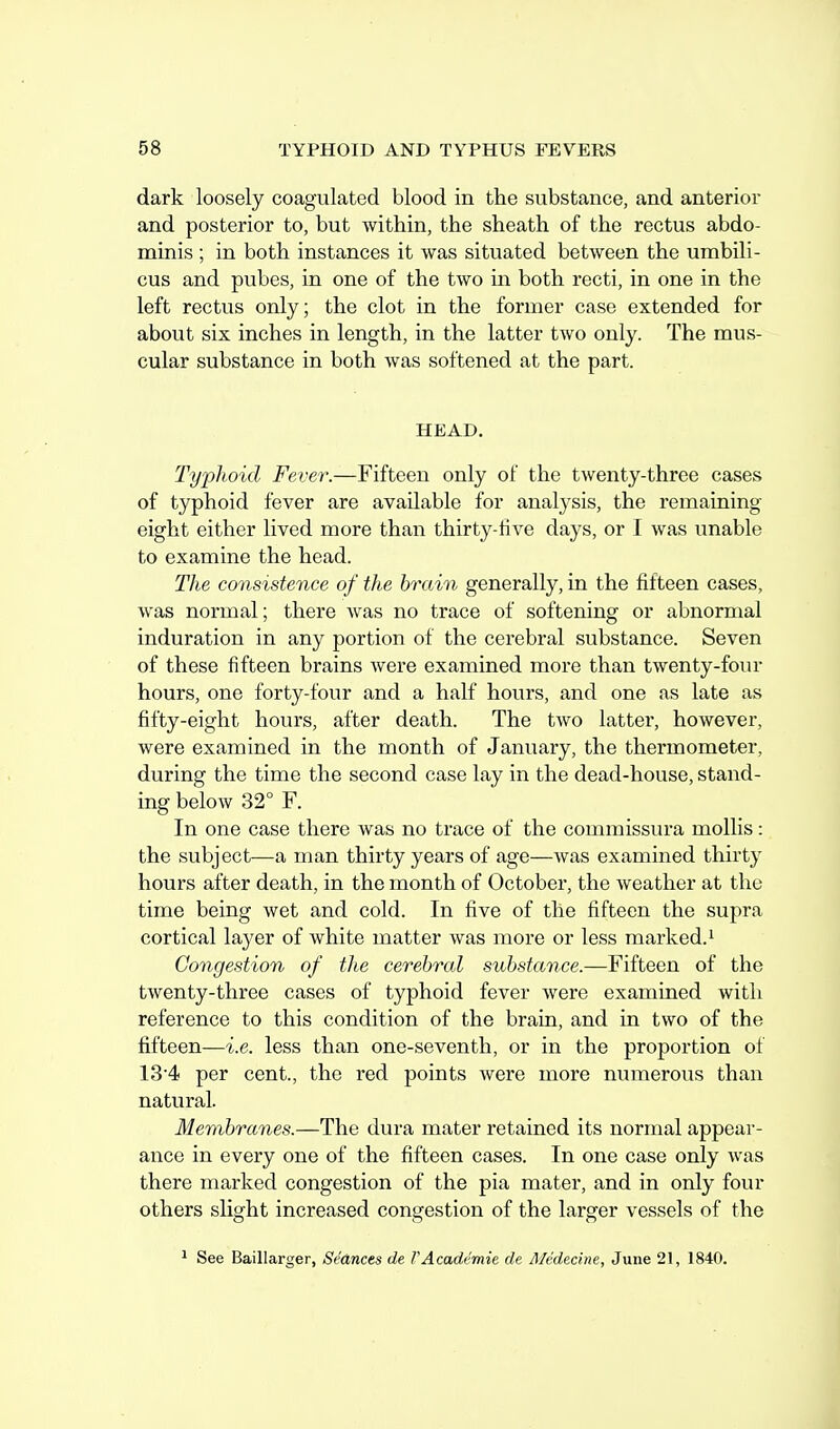 dark loosely coagulated blood in the substance, and anterior and posterior to, but within, the sheath of the rectus abdo- minis ; in both instances it was situated between the umbili- cus and pubes, in one of the two in both recti, in one in the left rectus only; the clot in the former case extended for about six inches in length, in the latter two only. The mus- cular substance in both was softened at the part. HEAD. Typhoid Fever.—Fifteen only of the twenty-three cases of typhoid fever are available for analysis, the remaining eight either lived more than thirty-iive days, or I was unable to examine the head. The consistence of the hrain generally, in the fifteen cases, was normal; there was no trace of softening or abnormal induration in any portion of the cerebral substance. Seven of these fifteen brains were examined more than twenty-four hours, one forty-four and a half hours, and one as late as fifty-eight hours, after death. The two latter, however, were examined in the month of January, the thermometer, during the time the second case lay in the dead-house, stand- ing below 32° F. In one case there was no trace of the commissura mollis: the subject—a man thirty years of age—was examined thirty hours after death, in the month of October, the weather at the time being wet and cold. In five of the fifteen the supra cortical layer of white matter was more or less marked.^ Congestion of the cerebral substance.—Fifteen of the twenty-three cases of typhoid fever were examined with reference to this condition of the brain, and in two of the fifteen—i.e. less than one-seventh, or in the proportion of 13-4 per cent., the red points were more numerous than natural. Membranes.—The dura mater retained its normal appear- ance in every one of the fifteen cases. In one case only was there marked congestion of the pia mater, and in only four others slight increased congestion of the larger vessels of the 1 See Baillarger, Seances de FAcademie de Medecine, June 21, 1840.