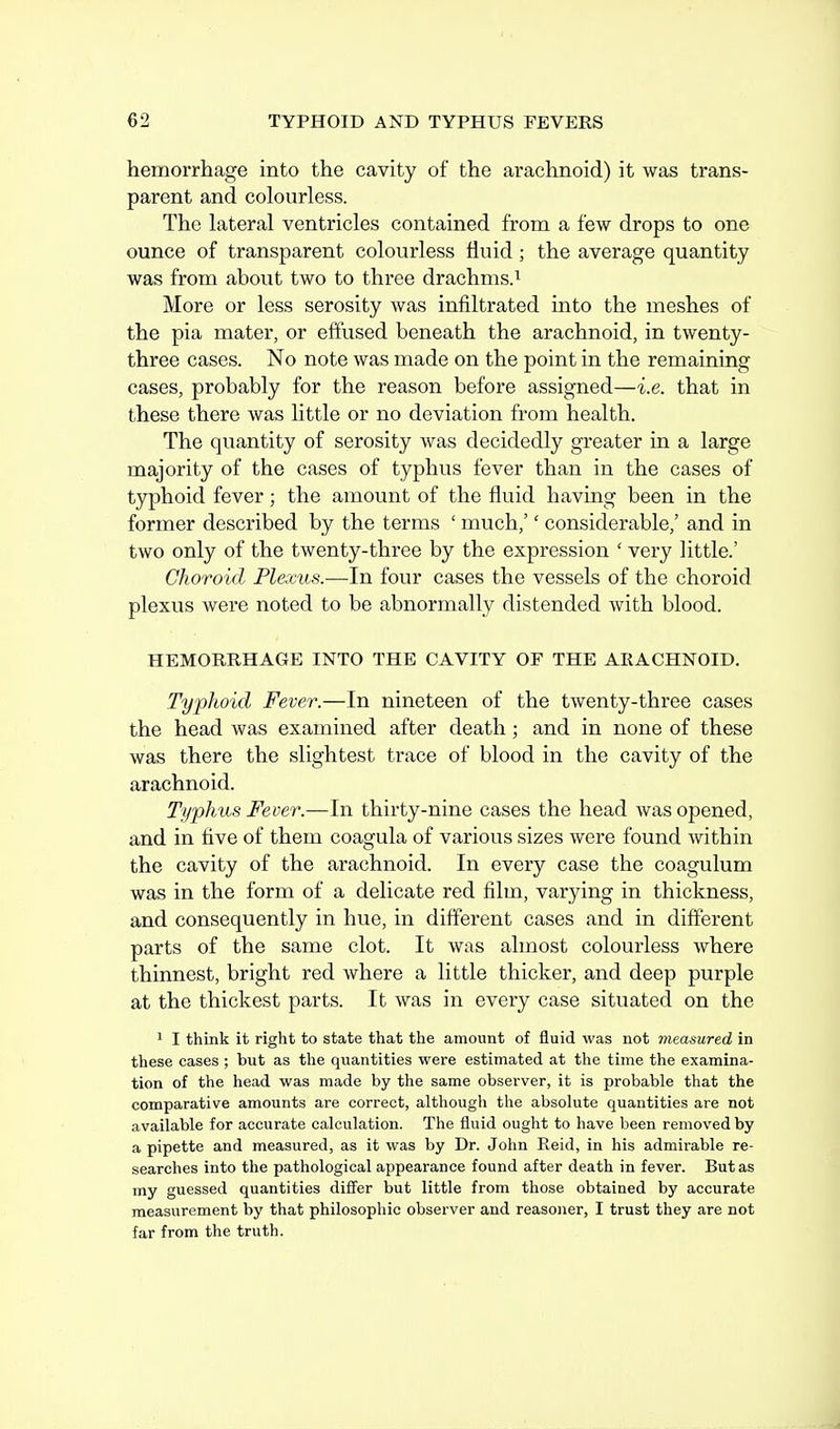 hemorrhage into the cavity of the arachnoid) it was trans- parent and colourless. The lateral ventricles contained from a few drops to one ounce of transparent colourless fluid; the average quantity was from about two to three drachms.i More or less serosity was infiltrated into the meshes of the pia mater, or effused beneath the arachnoid, in twenty- three cases. No note was made on the point in the remaining cases, probably for the reason before assigned—i.e. that in these there was little or no deviation from health. The quantity of serosity was decidedly greater in a large majority of the cases of typhus fever than in the cases of typhoid fever; the amount of the fluid having been in the former described by the terms ' much,'' considerable,' and in two only of the twenty-three by the expression ' very little.' Choroid Plexus.—In four cases the vessels of the choroid plexus were noted to be abnormally distended with blood. HEMORRHAGE INTO THE CAVITY OF THE ARACHNOID. Typhoid Fever.—In nineteen of the twenty-three cases the head was examined after death; and in none of these was there the slightest trace of blood in the cavity of the arachnoid. Typhus Fever.—In thirty-nine cases the head was opened, and in five of them coagula of various sizes were found Avithin the cavity of the arachnoid. In every case the coagulum was in the form of a delicate red film, varying in thickness, and consequently in hue, in different cases and in different parts of the same clot. It was almost colourless where thinnest, bright red where a little thicker, and deep purple at the thickest parts. It was in every case situated on the 1 I think it right to state that the amount of fluid was not measured in these cases ; but as the quantities were estimated at the time the examina- tion of the head was made by the same observer, it is probable that the comparative amounts are correct, although the absolute quantities are not available for accurate calculation. The fluid ought to have been removed by a pipette and measured, as it was by Dr. John Eeid, in his admirable re- searches into the pathological appearance found after death in fever. But as my guessed quantities differ but little from those obtained by accurate measurement by that philosophic observer and reasoner, I trust they are not far from the truth.