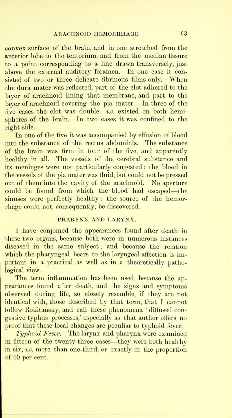 convex surface of the brain, and in one stretched from the anterior lobe to the tentorium, and from the median fissure to a point corresponding to a line drawn transversely, just above the external auditory foramen. In one case it con- sisted of two or three delicate fibrinous films only. When the dura mater was reflected, part of the clot adhered to the layer of arachnoid lining that membrane, and part to the layer of arachnoid covering the pia mater. In three of the five cases the clot was double—i.e. existed on both hemi- spheres of the brain. In two cases it was confined to the right side. In one of the five it was accompanied by effusion of blood into the substance of the rectus abdominis. The substance of the brain was firm in four of the five, and apparently healthy in all. The vessels of the cerebral substance and its jneninges were not particularly congested; the blood in the vessels of the pia mater was fluid, but could not be pressed out of them into the cavity of the arachnoid. No aperture could be found from which the blood had escaped—the sinuses Avere perfectly healthy: the source of the hemor- rhage could not, consequently, be discovered. PHARYNX AND LARYNX. I have conjoined the appearances found after death in these two organs, because both were in numerous instances diseased in the same subject; and because the relation which the pharyngeal bears to the laryngeal affection is im- portant in a practical as well as in a theoretically patho- logical view. The term inflammation has been used, because the ap- pearances found after death, and the signs and symptoms observed dv;ring life, so closely resemble, if they are not identical with, those described by that term, that I cannot follow Rokitansky, and call these phenomena ' diffused con- gestive typhus processes,' especially as that author offers no proof that these local changes are peculiar to typhoid fever. Typhoid Fever.—The larynx and pharynx were examined in fifteen of the twenty-three cases—they were both healthy in six, i.e. more than one-third, or exactly in the proportion of 40 per cent.