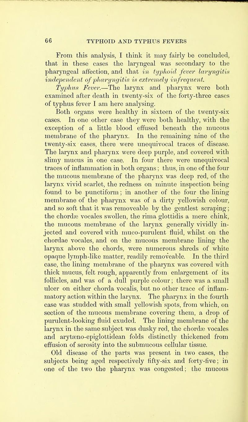 From this analysis, I think it may fairly be concluded, that in these cases the laryngeal was secondary to the pharyngeal afit'ection, and that in typhoid fever laryngitis independent of 'pharyngitis is extremely infrequent. Typhus Fever.—The larynx and pharynx vvere both examined after death in twenty-six of the forty-three cases of typhus fever I am here analysing. Both organs were healthy in sixteen of the twenty-six cases. In one other case they were both healthy, with the exception of a little blood effused beneath the mucous membrane of the pharynx. In the remaining nine of the twenty-six cases, there were unequivocal traces of disease. The larynx and pharynx were deep purple, and covered with slimy mucus in one case. In four there were unequivocal traces of inflammation in both organs; thus, in one of the four the mucous membrane of the pharynx was deep red, of the larynx vivid scarlet, the redness on minute inspection being found to be punctiform; in another of the four the lining membrane of the pharynx was of a dirty yellowish colour, and so soft that it was removeable by the gentlest scraping; the chordae vocales swollen, the rima glottidis a mere chink, the mucous membrane of the larynx generally vividly in- jected and covered with muco-purulent fluid, whilst on the chordae vocales, and on the mucous membrane lining the larynx above the chords, were numerous shreds of white opaque lymph-like matter, readily removeable. In the third case, the lining membrane of the pharynx was covered with thick mucus, felt rough, apparently from enlargement of its follicles, and was of a dull purple colour; there was a small ulcer on either chorda vocalis, but no other trace of inflam- matory action within the larynx. The pharynx in the fourth case was studded with small yellowish spots, from which, on section of the mucous membrane covering them, a drop of purulent-looking fluid exuded. The lining membrane of the larynx in the same subject was dusky red, the chordae vocales and arytaeno-epiglottidean folds distinctly thickened from effusion of serosity into the submucous cellular tissue. Old disease of the parts was present in two cases, the subjects being aged respectively fifty-six and forty-five; in one of the two the pharynx was congested; the mucous