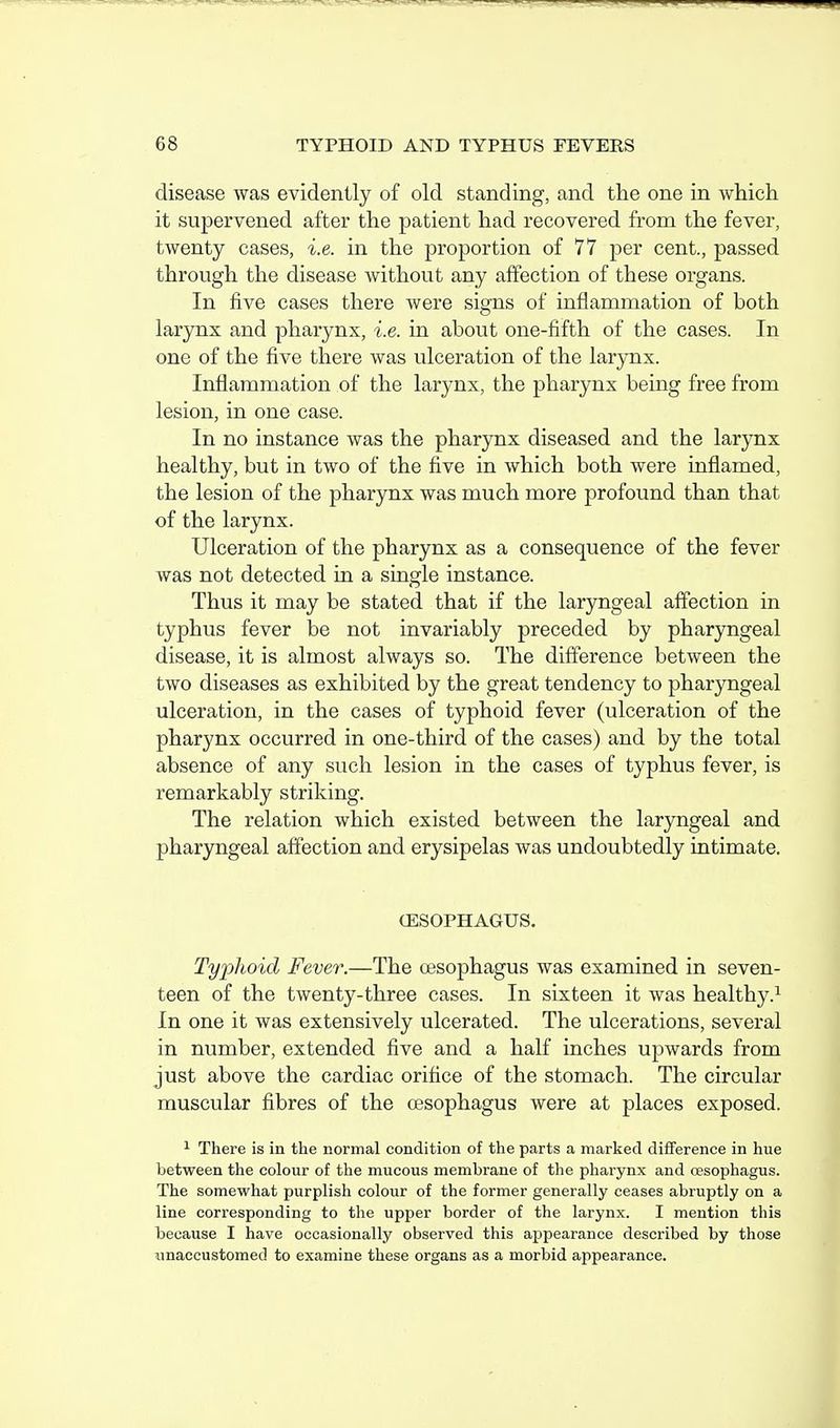 disease was evidently of old standing, and the one in which it supervened after the patient had recovered from the fever, twenty cases, i.e. in the proportion of 77 per cent., passed through the disease without any affection of these organs. In five cases there were signs of inflammation of both larynx and pharynx, i.e. in about one-fifth of the cases. In one of the five there was ulceration of the larynx. Inflammation of the larynx, the pharynx being free from lesion, in one case. In no instance was the phar5rax diseased and the larynx healthy, but in two of the five in which both were inflamed, the lesion of the pharynx was much more profound than that of the larynx. Ulceration of the pharynx as a consequence of the fever was not detected in a single instance. Thus it may be stated that if the laryngeal affection in typhus fever be not invariably preceded by pharyngeal disease, it is almost always so. The difference between the two diseases as exhibited by the great tendency to pharyngeal ulceration, in the cases of typhoid fever (ulceration of the pharynx occurred in one-third of the cases) and by the total absence of any such lesion in the cases of typhus fever, is remarkably striking. The relation which existed between the laryngeal and pharyngeal affection and erysipelas was undoubtedly intimate. (ESOPHAGUS. Typhoid Fever.—The oesophagus was examined in seven- teen of the twenty-three cases. In sixteen it was healthy.^ In one it was extensively ulcerated. The ulcerations, several in number, extended five and a half inches upwards from just above the cardiac orifice of the stomach. The circular muscular fibres of the oesophagus were at places exposed. ^ There is in the normal condition of the parts a marked difference in hue between the colour of the mucous membrane of the pharynx and oesophagus. The somewhat purplish colour of the former generally ceases abruptly on a line corresponding to the upper border of the larynx. I mention this because I have occasionally observed this appearance described by those unaccustomed to examine these organs as a morbid appearance.