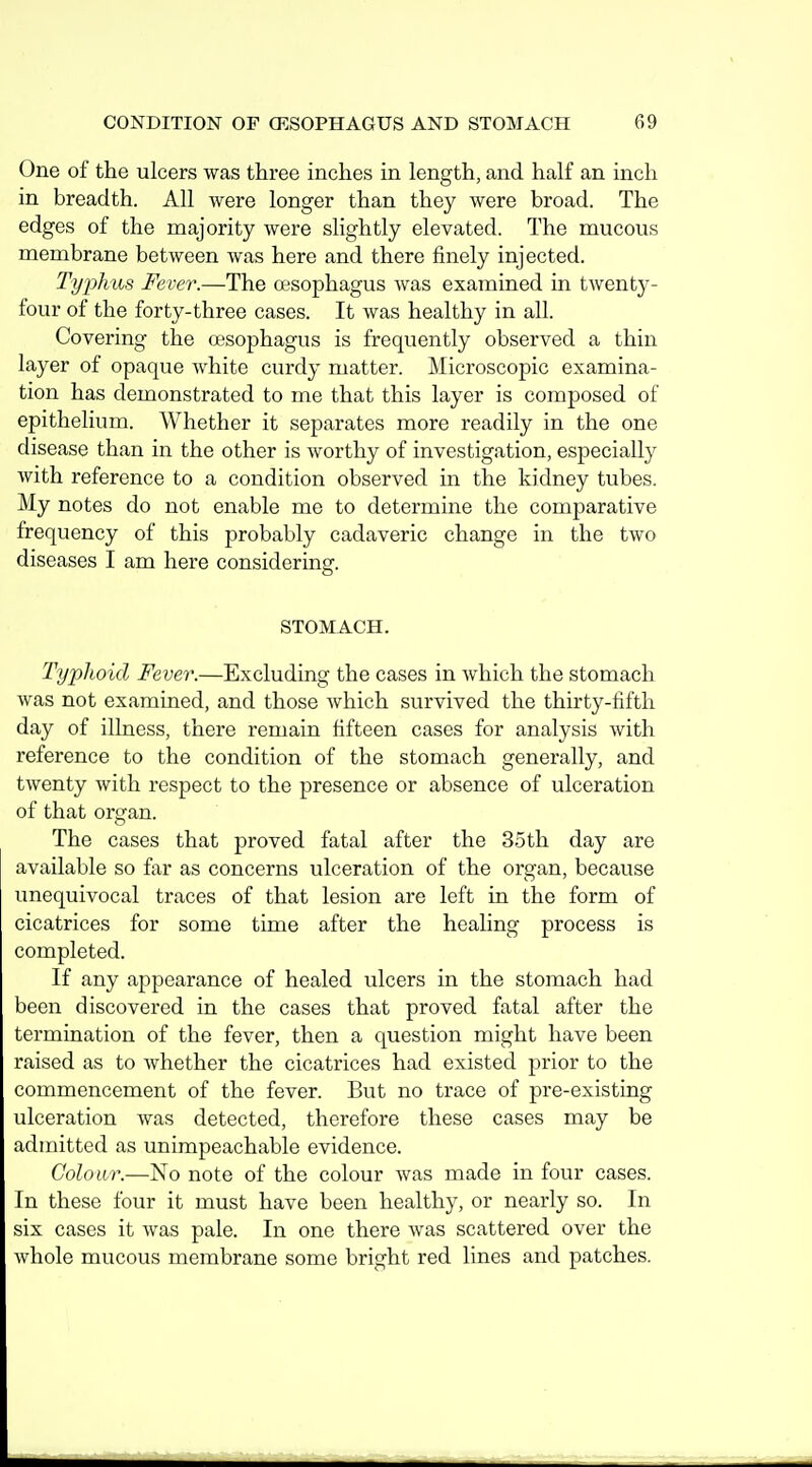 One of the ulcers was three inches in length, and half an inch in breadth. All were longer than they were broad. The edges of the majority were slightly elevated. The mucous membrane between was here and there finely injected. Typhus Fever.—The oesophagus was examined in twenty- four of the forty-three cases. It was healthy in all. Covering the oesophagus is frequently observed a thin layer of opaque white curdy matter. Microscopic examina- tion has demonstrated to me that this layer is composed of epithelium. Whether it separates more readily in the one disease than in the other is worthy of investigation, especially with reference to a condition observed in the kidney tubes. My notes do not enable me to determine the comparative frequency of this probably cadaveric change in the two diseases I am here consideringf. STOMACH. Typhoid Fever.—Excluding the cases in Avhich the stomach was not examined, and those which survived the thirty-fifth day of illness, there remain fifteen cases for analysis with reference to the condition of the stomach generally, and twenty with respect to the presence or absence of ulceration of that organ. The cases that proved fatal after the 35th day are available so far as concerns ulceration of the organ, because unequivocal traces of that lesion are left in the form of cicatrices for some time after the healing process is completed. If any appearance of healed ulcers in the stomach had been discovered in the cases that proved fatal after the termination of the fever, then a question might have been raised as to whether the cicatrices had existed prior to the commencement of the fever. But no trace of pre-existing ulceration was detected, therefore these cases may be admitted as unimpeachable evidence. Colour.—No note of the colour was made in four cases. In these four it must have been healthy, or nearly so. In six cases it was pale. In one there was scattered over the whole mucous membrane some bright red lines and patches.