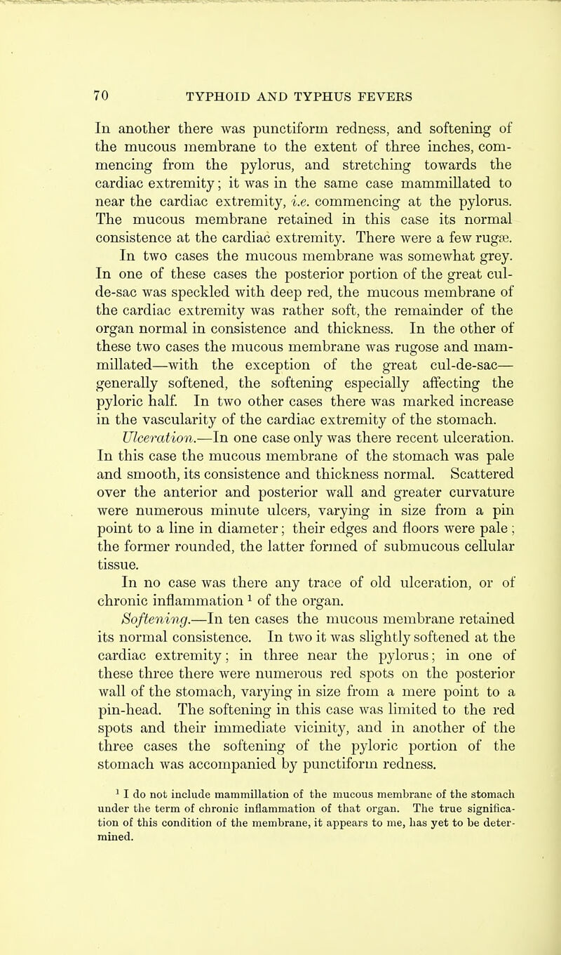 In another there was punctiform redness, and softening of the mucous membrane to the extent of three inches, com- mencing from the pylorus, and stretching towards the cardiac extremity; it was in the same case mammillated to near the cardiac extremity, i.e. commencing at the pylorus. The mucous membrane retained in this case its normal consistence at the cardiac extremity. There were a few rugse. In two cases the mucous membrane was somewhat grey. In one of these cases the posterior portion of the great cul- de-sac was speckled with deep red, the mucous membrane of the cardiac extremity was rather soft, the remainder of the organ normal in consistence and thickness. In the other of these two cases the mucous membrane was rugose and mam- millated—with the exception of the great cul-de-sac— generally softened, the softening especially affecting the pyloric half. In two other cases there was marked increase in the vascularity of the cardiac extremity of the stomach. Ulceration.—In one case only was there recent ulceration. In this case the mucous membrane of the stomach was pale and smooth, its consistence and thickness normal. Scattered over the anterior and posterior wall and greater curvature were numerous minute ulcers, varying in size from a pin point to a line in diameter; their edges and floors were pale ; the former rounded, the latter formed of submucous cellular tissue. In no case was there any trace of old ulceration, or of chronic inflammation ^ of the organ. Softening.—In ten cases the mucous membrane retained its normal consistence. In two it was slightly softened at the cardiac extremity; m three near the pylorus; in one of these three there were numerous red spots on the posterior wall of the stomach, varying in size from a mere point to a pin-head. The softening in this case was limited to the red spots and their immediate vicinity, and in another of the three cases the softening of the pyloric portion of the stomach was accompanied by punctiform redness. ^ I do not include mammillation of the mucous membrane of the stomach under the term of chronic inflammation of that organ. The true significa- tion of this condition of the membrane, it appears to me, has yet to be deter- mined.