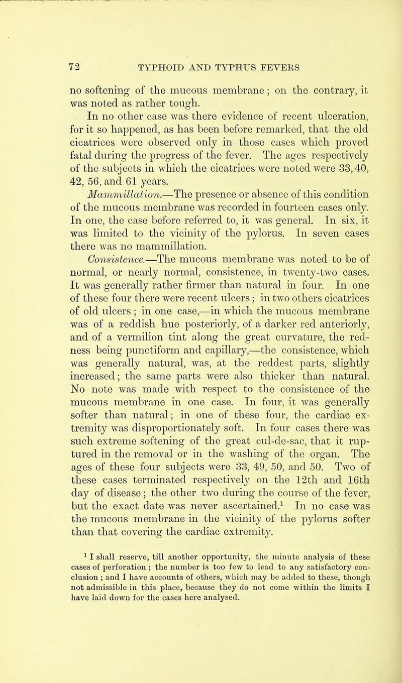 no softening of the mucous membrane; on the contrary, it was noted as rather tough. In no other case was there evidence of recent ulceration, for it so happened, as has been before remarked, that the old cicatrices were observed only in those cases which proved fatal during the progress of the fever. The ages respectively of the subjects in which the cicatrices were noted were 33,40, 42, 56, and 61 years. Mammillat ion.—The presence or absence of this condition of the mucous membrane was recorded in fourteen cases only. In one, the case before referred to, it was general. In six, it was limited to the vicinity of the pylorus. In seven cases there was no mammillation. Consistence.—The mucous membrane was noted to be of normal, or nearly normal, consistence, in twenty-two cases. It was generally rather firmer than natural in four. In one of these four there were recent ulcers; in two others cicatrices of old ulcers ; in one case,—in which the mucous membrane was of a reddish hue posteriorly, of a darker red anteriorly, and of a vermilion tint along the great curvature, the red- ness being punctiform and capillary,—the consistence, which was generally natural, was, at the reddest parts, slightly increased; the same parts were also thicker than natural. No note was made with respect to the consistence of the mucous membrane in one case. In four, it was generally softer than natural; in one of these four, the cardiac ex- tremity was disproportionately soft. In four cases there was such extreme softening of the great cul-de-sac, that it rup- tured in the removal or in the Avashing of the organ. The ages of these four subjects were 33, 49, 50, and 50. Two of these cases terminated respectively on the 12th and 16th day of disease ; the other two during the course of the fever, but the exact date was never ascertained.^ In no case was the mucous membrane in the vicinity of the pylorus softer than that covering the cardiac extremity. ^ I shall reserve, till another opportunity, the minute analysis of these cases of perforation ; the number is too few to lead to any satisfactory con- clusion ; and I have accounts of others, which may be added to these, though not admissible in this place, because they do not come within the limits I have laid down for the cases here analysed.