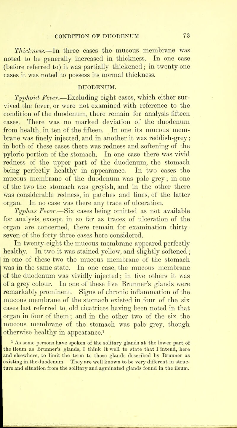 Thickness.—In three cases the mucous membrane was noted to be generally increased in thickness. In one case (before referred to) it was partia,Uy thickened; in twenty-one cases it was noted to possess its normal thickness. DUODENUM. Typhoid Fever.—Excluding eight cases, which either sur- vived the fever, or were not examined Avith reference to the condition of the duodenum, there remain for analysis fifteen cases. There was no marked deviation of the duodenum from health, in ten of the fifteen. In one its mucous mem- brane was finely injected, and in another it was reddish-grey; in both of these cases there was redness and softening of the pyloric portion of the stomach. In one case there was vivid redness of the upper part of the duodenum, the stomach being perfectly healthy in appearance. In two cases the mucous membrane of the duodenum was pale grey; in one of the two the stomach was greyish, and in the other there was considerable redness, in patches and lines, of the latter organ. In no case was there any trace of ulceration. Tyiihiis Fever.—Six cases being omitted as not available for analysis, except in so far as traces of ulceration of the organ are concerned, there remain for examination thirty- seven of the forty-three cases here considered. In twenty-eight the nuicous membrane appeared perfectly healthy. In two it was stained yellow, and slightly softened ; in one of these two the mucous membrane of the stomach was in the same state. In one case, the mucous membrane of the duodenum was vividly injected; in five others it was of a grey colour. In one of these five Brunner's glands were remarkably prominent. Signs of chronic inflammation of the mucous membrane of the stomach existed in four of the six cases last referred to, old cicatrices having been noted in that organ in four of them; and in the other two of the six the mucous membrane of the stomach was pale grey, though otherwise healthy in appearance.^ ' As some persons have spoken of the solitary glands at the lower part of the ileum as Brunner's glands, I think it well to state that I intend, here and elsewhere, to limit the term to those glands described by Brunner as existing in the duodenum. They are well known to be very different in struc- ture and situation from the solitary and agminated glands found in the ileum.