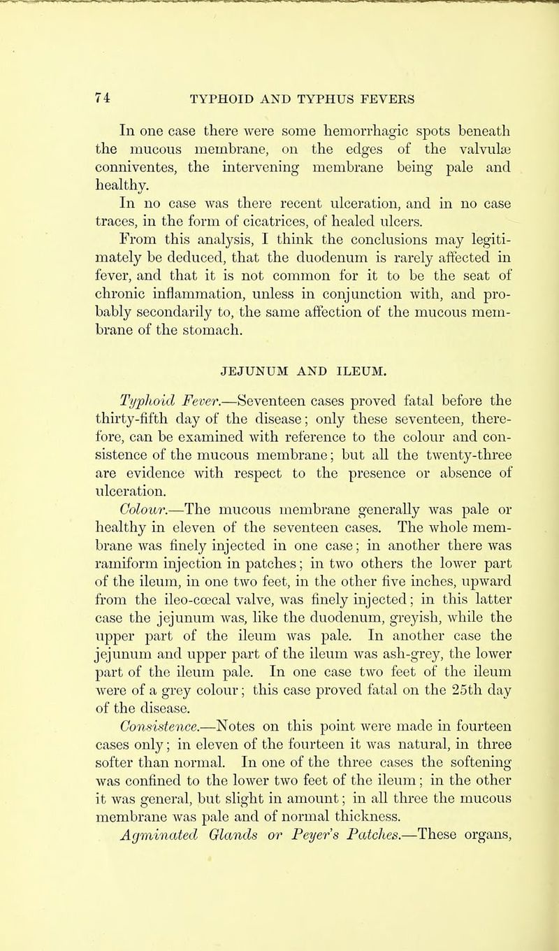 In one case there were some hemorrhagic spots beneath the mucous membrane, on the edges of the valvular conniventes, the mtervening membrane being pale and healthy. In no case was there recent ulceration, and in no case traces, in the form of cicatrices, of healed ulcers. From this analysis, I think the conclusions may legiti- mately be deduced, that the duodenum is rarely affected in fever, and that it is not common for it to be the seat of chronic inflammation, unless in conjunction with, and pro- bably secondarily to, the same affection of the mucous mem- brane of the stomach. JEJUNUM AND ILEUM. Typhoid Fever.—Seventeen cases proved fatal before the thirty-fifth day of the disease; only these seventeen, there- fore, can be examined with reference to the colour and con- sistence of the mucous membrane; but aU the twenty-three are evidence with respect to the presence or absence of ulceration. Colour.—The mucous membrane generally was pale or healthy in eleven of the seventeen cases. The whole mem- brane was finely injected in one case; in another there was ramifbrm injection in patches; in two others the lower part of the ileum, in one two feet, in the other five inches, upward from the ileo-coecal valve, was finely injected; in this latter case the jejunum was, like the duodenum, greyish, while the upper part of the ileum was pale. In another case the jejunum and upper part of the ileum was ash-grey, the lower part of the ileum pale. In one case two feet of the ileum were of a grey colour; this case proved fatal on the 25th day of the disease. Consistence.—Notes on this point were made in fourteen cases only; in eleven of the fourteen it was natural, in three softer than normal. In one of the three cases the softening was confined to the lower two feet of the ileum; in the other it was general, but slight in amount; in all three the mucous membrane was pale and of normal thickness. Agminated Glands or Peyer's Patches.—These organs.