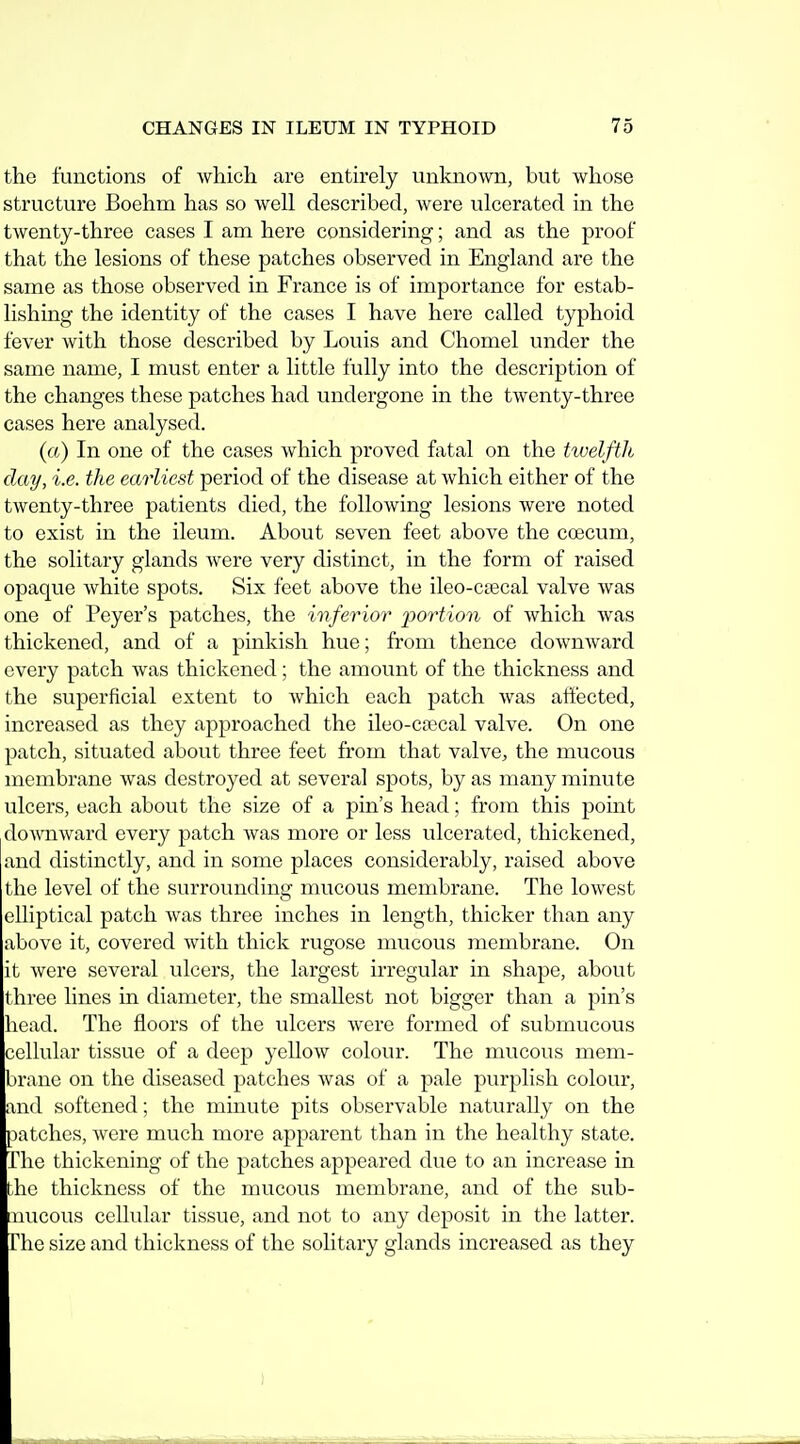 the functions of which are entirely unknown, but whose structure Boehm has so well described, were ulcerated in the twenty-three cases I am here considering; and as the proof that the lesions of these patches observed in England are the same as those observed in France is of importance for estab- lishing the identity of the cases I have here called typhoid fever with those described by Louis and Chomel under the same name, I must enter a little fully into the description of the changes these patches had undergone in the twenty-three cases here analysed. (a) In one of the cases which proved fatal on the twelfth day, i.e. the earliest period of the disease at which either of the twenty-three patients died, the following lesions were noted to exist in the ileum. About seven feet above the coecum, the solitary glands were very distinct, in the form of raised opaque white spots. Six feet above the ileo-ctecal valve was one of Peyer's patches, the inferior 2>ortion of which was thickened, and of a pinkish hue; from thence downward every patch was thickened; the amount of the thickness and the superficial extent to which each patch was affected, increased as they approached the ileo-cacal valve. On one patch, situated about three feet from that valve, the mucous membrane was destroyed at several spots, by as many minute ulcers, each about the size of a pin's head; from this point do^vnward every patch was more or less ulcerated, thickened, and distinctly, and in some places considerably, raised above the level of the surrounding mucous membrane. The lowest elliptical patch was three inches in length, thicker than any above it, covered with thick rugose mucous membrane. On it were several ulcers, the largest irregular in shape, about three lines in diameter, the smallest not bigger than a pin's head. The floors of the ulcers were formed of submucous cellular tissue of a deep yellow colour. The mucous mem- brane on the diseased patches was of a pale purplish colour, and softened; the minute pits observable naturally on the patches, were much more apparent than in the healthy state. The thickening of the patches appeared due to an increase in the thickness of the mucous membrane, and of the sub- nucous cellular tissue, and not to any deposit in the latter. The size and thickness of the solitary glands increased as they
