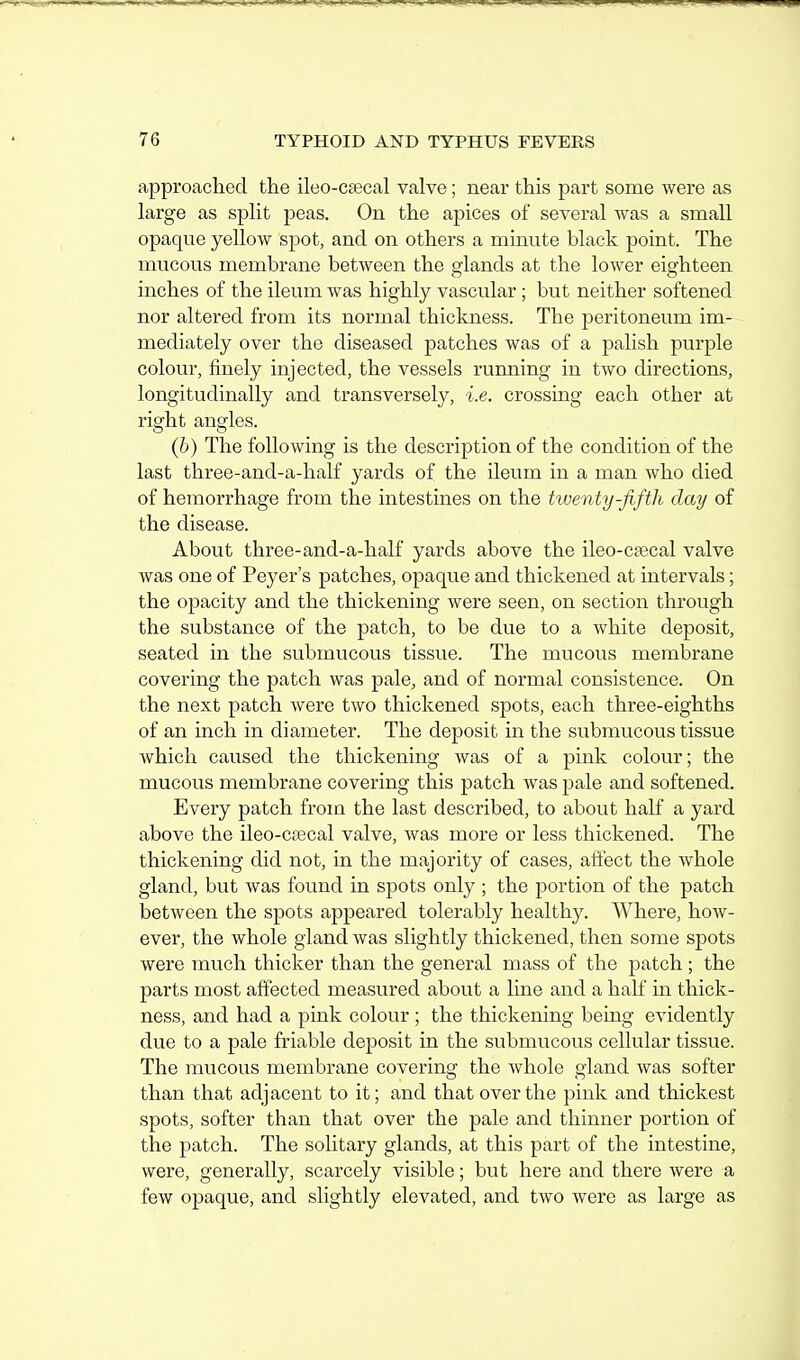 approached the ileo-cascal valve; near this part some were as large as split peas. On the apices of several was a small opaque yellow spot, and on others a minute black point. The mucous membrane between the glands at the lower eighteen inches of the ileum was highly vascular; but neither softened nor altered from its normal thickness. The peritoneum im- mediately over the diseased patches was of a palish purple colour, finely injected, the vessels running in two directions, longitudinally and transversely, i.e. crossing each other at right angles. (b) The following is the description of the condition of the last three-and-a-half yards of the ileum in a man who died of hemorrhage from the intestines on the twenty-fifth day of the disease. About three-and-a-half yards above the ileo-csecal valve was one of Peyer's patches, opaque and thickened at intervals; the opacity and the thickening were seen, on section through the substance of the patch, to be due to a white deposit, seated in the submucous tissue. The mucous membrane covering the patch was pale, and of normal consistence. On the next patch were two thickened spots, each three-eighths of an inch in diameter. The deposit in the submucous tissue which caused the thickening was of a pink colour; the mucous membrane covering this patch was pale and softened. Every patch from the last described, to about half a yard above the ileo-CiBcal valve, was more or less thickened. The thickening did not, in the majority of cases, afl'ect the whole gland, but was found in spots only ; the portion of the patch between the spots appeared tolerably healthy. Where, how- ever, the whole gland was slightly thickened, then some spots were much thicker than the general mass of the patch ; the parts most affected measured about a line and a hah in thick- ness, and had a pink colour ; the thickening being evidently due to a pale friable deposit in the submucous cellular tissue. The mucous membrane covering the whole gland was softer than that adjacent to it; and that over the pink and thickest spots, softer than that over the pale and thinner portion of the patch. The solitary glands, at this part of the intestine, were, generally, scarcely visible; but here and there were a few opaque, and slightly elevated, and two were as large as