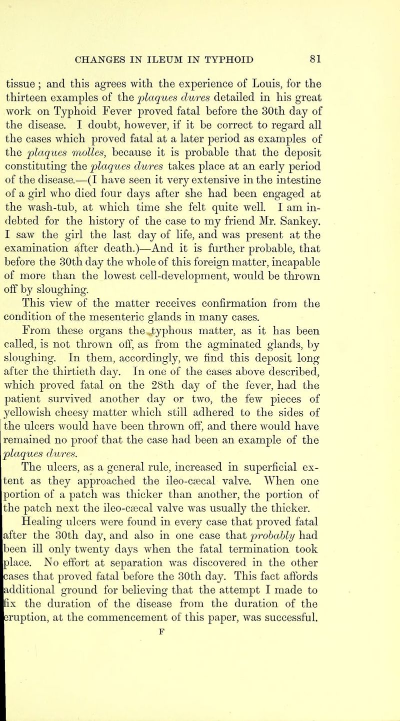 tissue ; and this agrees with the experience of Louis, for the thirteen examples of the plaques dures detailed in his great work on Typhoid Fever proved fatal before the 30th day of the disease. I doubt, however, if it be correct to regard all the cases which proved fatal at a later period as examples of the plaques molles, because it is probable that the deposit constituting the plaques dures takes place at an early period of the disease.—(I have seen it very extensive in the intestine of a girl who died four days after she had been engaged at the wash-tub, at which time she felt quite well. I am in- debted for the history of the case to my friend Mr. Sankey. I saw the girl the last day of life, and was present at the examination after death.)—And it is further probable, that before the 30th day the whole of this foreign matter, incapable of more than the lowest cell-development, would be thrown off by sloughing. This view of the matter receives confirmation from the condition of the mesenteric glands in many cases. From these organs the,J:yphous matter, as it has been called, is not thrown off, as from the agminated glands, by sloughing. In them, accordingly, we find this deposit long after the thirtieth day. In one of the cases above described, which proved fatal on the 28th day of the fever, had the patient survived another day or two, the few pieces of yellowish cheesy matter which still adhered to the sides of the ulcers would have been thrown off, and there would have remained no proof that the case had been an example of the plaques dures. The ulcers, as a general rule, increased in superficial ex- tent as they approached the ileo-cfecal valve. When one portion of a patch was thicker than another, the portion of the patch next the ileo-caecal valve was usually the thicker. Healing ulcers were found in every case that proved fatal after the 30th day, and also in one case that p>robabli/ had been iU only twenty days when the fatal termination took place. No effort at separation was discovered in the other cases that proved fatal before the 30th day. This fact aftbrds additional ground for believing that the attempt I made to fix the duration of the disease from the duration of the eruption, at the commencement of this paper, was successful. F