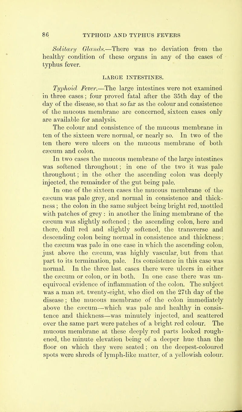 Solitar// Glands.—There was no deviation from the healthy condition of these organs in any of the cases of typhus fever. LARGE INTESTINES. Typhoid Fever.—The large intestines were not examined in three cases; four proved fatal after the 35th day of the day of the disease, so that so far as the colour and consistence of the mucous membrane are concerned, sixteen cases only are available for analysis. The colour and consistence of the mucous membrane in ten of the sixteen were normal, or nearly so. In two of the ten there were ulcers on the mucous membrane of both caecum and colon. In two cases the mucous membrane of the large intestines was softened throughout; in one of the two it was pale throughout; in the other the ascending colon was deeply injected, the remainder of the gut being pale. In one of the sixteen cases the mucous membrane of the cfecum was pale grey, and normal in consistence and thick- ness ; the colon in the same subject being bright red, mottled with patches of grey : in another the lining membrane of the csecum was sHghtly softened ; the ascending colon, here and there, dull red and slightly softened, the transverse and descending colon being normal in consistence and thiclcness ; the caecum was pale in one case in which the ascending colon, just above the caecum, was highly vascular, but from that j)art to its termination, pale. Its consistence in this case was normal. In the three last cases there were ulcers in either the caecum or colon, or in both. In one case there was un- equivocal evidence of inflammation of the colon. The subject was a man set. twenty-eight, who died on the 27th day of the disease; the mucous membrane of the colon immediately above the caecum—which was pale and healthy in consis- tence and thickness—was minutely injected, and scattered over the same part Avere patches of a bright red colour. The mucous membrane at these deeply red parts looked rough- ened, the minute elevation being of a deeper hue than the floor on which they were seated; on the deepest-coloured spots were shreds of lymph-like matter, of a yellowish colour.