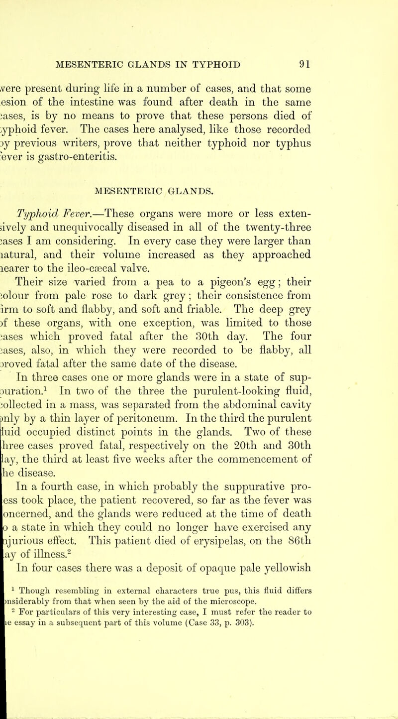 .vere present during life in a number of cases, and that some esion of the intestine was found after death in the same 3ases, is by no means to prove that these persons died of :.yphoid fever. The cases here analysed, like those recorded 3y previous writers, prove that neither typhoid nor typhus ■ever is gastro-enteritis. MESENTERIC GLANDS. Ti/phoid Fever.—These organs were more or less exten- sively and unequivocally diseased in all of the twenty-three iases I am considering. In every case they were larger than latural, and their volume increased as they approached learer to the ileo-coecal valve. Their size varied from a pea to a pigeon's egg; their jolour from pale rose to dark grey; their consistence from irm to soft and flabby, and soft and friable. The deep grey )f these organs, with one exception, was limited to those ^ases Avhich proved fatal after the 30th day. The four ^ases, also, in which they were recorded to be flabby, all jroved fatal after the same date of the disease. In three cases one or more glands were in a state of sup- □uration.^ In two of the three the purulent-looking fluid, collected in a mass, was separated from the abdominal cavity )uly by a thin layer of peritoneum. In the third the purulent luid occupied distinct points in the glands. Two of these hree cases proved fatal, respectively on the 20th and 30th lay, the third at least five weeks after the commencement of he disease. In a fourth case, in which probably the suppurative pro- ess took place, the patient recovered, so far as the fever was oncerned, and the glands were reduced at the time of death 0 a state in which they could no longer have exercised any ajurious effect. This patient died of erysipelas, on the 86th ay of illness.- In four cases there was a deposit of opaque pale yellowish ' Though resembUng in external characters true pus, this fluid differs )nsiderably from tliat when seen by the aid of the microscope. - For particulars of this very interesting case, I must refer the reader to le essay in a subsequent part of this volume (Case 33, p. 303).