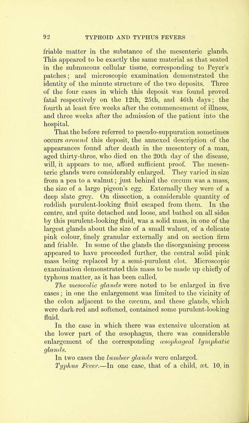 friable matter in the substance of the mesenteric glands. This appeared to be exactly the same material as that seated in the submucous cellular tissue, corresponding to Peyer's patches; and microscopic examination demonstrated the identity of the minute structure of the two deposits. Three of the four cases in which this deposit was found proved fatal respectively on the 12th, 25th, and 46th days; the fourth at least five weeks after the commencement of illness, and three weeks after the admission of the patient into the hospital. That the before referred to pseudo-suppuration sometimes occurs around this deposit, the annexed description of the appearances found after death in the mesentery of a man, aged thirty-three, who died on the 20th day of the disease, will, it appears to me, afford sufficient proof. The mesen- teric glands were considerably enlarged. They varied in size from a pea to a Avalnut; just behind the caecum was a mass, the size of a large pigeon's egg. Externally they were of a deep slate grey. On dissection, a considerable quantity of reddish purulent-looking fluid escaped from them. In the centre, and quite detached and loose, and bathed on all sides by this purulent-looking fluid, was a solid mass, in one of the largest glands about the size of a small walnut, of a delicate pink colour, finely granular externally and on section firm and friable. In some of the glands the disorganising process appeared to have proceeded further, the central solid pink mass being replaced by a semi-purulent clot. Microscopic examination demonstrated this mass to be made up chiefly of typhous matter, as it has been called. The mesocolic glands were noted to be enlarged in five cases ; in one the enlargement was hmited to the vicinity of the colon adjacent to the caecum, and these glands, which were dark-red and softened, contained some purulent-looking fluid. In the case in which there was extensive ulceration at the lower part of the oesophagus, there was considerable enlargement of the corresponding oesopliagecd lymphatic glands. In two cases the lumbar glands were enlarged. Typhus Fever.—In one case, that of a child, ret. 10, in