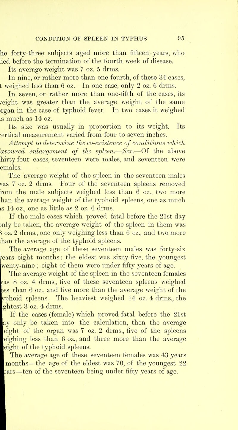 he forty-three subjects aged more than fifteen-years, who lied before the termination of the fourth Aveek of disease. Its average weight was 7 oz. 5 drms. In nine, or rather more than one-fourth, of these 34 cases, t weighed less than 6 oz. In one case, only 2 oz. 6 drms. In seven, or rather more than one-fifth of the cases, its i^eight was greater than the average weight of the same irgan in the case of typhoid fever. In two cases it weighed ls much as 14 oz. Its size was usually in proportion to its weight. Its -^ertical measurement varied from four to seven inches. Attempt to determine the co-existence of conditions ivhieh 'avoured enlargement of the spleen.—Sex.—Of the above hirty-four cases, seventeen were males, and seventeen were emales. The average weight of the spleen in the seventeen males vas 7 oz. 2 drms. Four of the seventeen spleens removed rom the male subjects weighed less than 6 oz., two more lian the average weight of the typhoid spleens, one as much IS 14 oz., one as little as 2 oz. 6 drms. If the male cases which proved fatal before the 21st day )nly be taken, the average weight of the spleen in them was ^ oz. 2 drms., one only weighing less than 6 oz., and two more .han the average of the typhoid spleens. The average age of these seventeen males was forty-six '•ears eight months: the eldest was sixty-five, the youngest wenty-nine ; eight of them were under fifty years of age. The average weight of the spleen in the seventeen females TOfi 8 oz. 4 drms., five of these seventeen spleens weighed 3SS than 6 oz., and five more than the average weight of the ^'phoid spleens. The heaviest weighed 14 oz. 4 drms., the ghtest 3 oz. 4 drms. If the cases (female) which proved fatal before the 21st ay only be taken into the calculation, then the average eight of the organ was 7 oz. 2 drms., five of the spleens eighing less than 6 oz., and three more than the average eight of the typhoid spleens. The average age of these seventeen females was 43 years months—the age of the eldest was 70, of the youngest 22 3ars—ten of the seventeen being under fifty years of age.