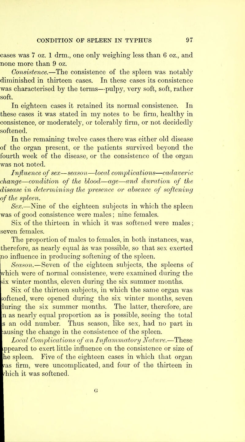 cases was 7 oz. 1 drm., one only weighing less than 6 oz., and none more than 9 oz. Consistence.—The consistence of the spleen was notably diminished in thirteen cases. In these cases its consistence was characterised by the terms—pulpy, very soft, soft, rather soft. In eighteen cases it retained its normal consistence. In these cases it was stated in my notes to be firm, healthy in consistence, or moderately, or tolerably firm, or not decidedly softened. In the remaining twelve cases there was either old disease of the organ present, or the patients survived beyond the fourth week of the disease, or the consistence of the organ was not noted. Influence of sex—season—local complications—cadaveric change—condition of the blood—age—and, duration of the disease in determining the presence or absence of softening of the spleen. Sex.—Nine of the eighteen subjects in which the spleen was of good consistence were males; nine females. Six of the thirteen in which it was softened were males; seven females. The proportion of males to females, in both instances, was, therefore, as nearly equal as was possible, so that sex exerted no influence in producing softening of the spleen. Season.—Seven of the eighteen subjects, the spleens of which were of normal consistence, were examined during the iix winter months, eleven during the six summer months. Six of the thirteen subjects, in which the same organ was joftened, were opened during the six winter months, seven luring the six summer months. The latter, therefore, are n as nearly equal proportion as is possible, seeing the total s an odd number. Thus season, like sex, had no part in ;ausing the change in the consistence of the spleen. Local Complications of an Inflammatory Ncdiire.—These appeared to exert little influence on the consistence or size of he spleen. Five of the eighteen cases in which that organ v'as firm, were uncomplicated, and four of the thirteen in ,'liich it was softened. G