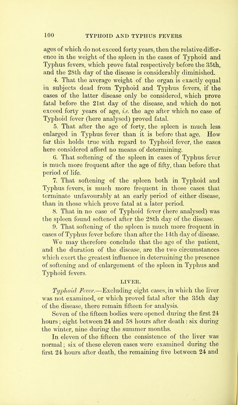 ages of which do not exceed forty years, then the relative differ- ence in the weight of the spleen in the cases of Typhoid and Typhus fevers, which prove fatal respectively before the 35th, and the 28th day of the disease is considerably diminished. 4. That the average weight of the organ is exactly equal in subjects dead from Typhoid and Typhus fevers, if the cases of the latter disease only be considered, which prove fatal before the 21st day of the disease, and which do not exceed forty years of age, i.e. the age after which no case of Typhoid fever (here analysed) proved fatal. 5. That after the age of forty, the spleen is much less enlarged in Typhus fever than it is before that age. How far this holds true with regard to Typhoid fever, the cases here considered afford no means of determining. 6. That softening of the spleen in cases of Typhus fever is much more frequent after the age of fifty, than before that period of life. 7. That softening of the spleen both in Typhoid and Typhus fevers, is much more frequent in those cases that terminate unfavourably at an early period of either disease, than in those which prove fatal at a later period. 8. That in no case of Typhoid fever (here analysed) was the spleen found softened after the 28th day of the disease. 9. That softening of the spleen is much more frequent in cases of Typhus fever before than after the 14th day of disease. We may therefore conclude that the age of the patient, and the duration of the disease, are the two circumstances which exert the greatest influence in determining the presence of softening and of enlargement of the spleen in Typhus and Typhoid fevers. LIVER. Typhoid Fever.—Excluding eight cases, in which the liver was not examined, or which proved fatal after the 35th day of the disease, there remain fifteen for analysis. Seven of the fifteen bodies were opened during the first 24 hours; eight between 24 and 58 hours after death: six during the winter, nine during the summer months. In eleven of the fifteen the consistence of the liver was normal; six of these eleven cases were examined during the first 24 hours after death, the remaining five between 24 and