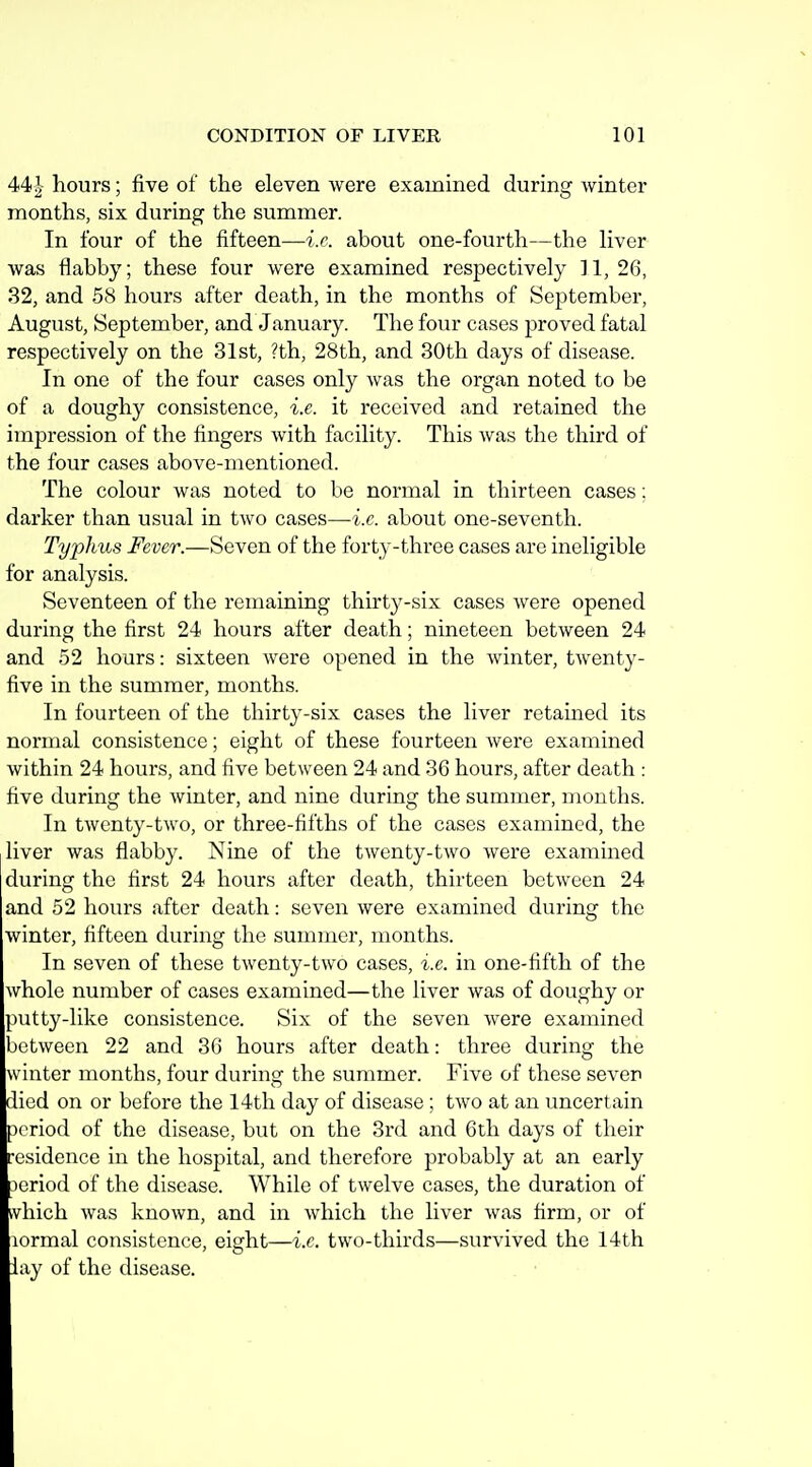 44| hours; five of the eleven were examined during winter months, six during the summer. In four of the fifteen—i.e. about one-fourth—the Hver was flabby; these four were examined respectively 11, 26, 32, and 58 hours after death, in the months of September, August, September, and January. The four cases proved fatal respectively on the 31st, ?th, 28th, and 30th days of disease. In one of the four cases only was the organ noted to be of a doughy consistence, i.e. it received and retained the impression of the fingers with facility. This was the third of the four cases above-mentioned. The colour was noted to be normal in thirteen cases: darker than usual in two cases—i.e. about one-seventh. Typhus Fever.—Seven of the forty-three cases are ineligible for analysis. Seventeen of the remaining thirty-six cases were opened during the first 24 hours after death; nineteen between 24 and 52 hours: sixteen were opened in the winter, twenty- five in the summer, months. In fourteen of the thirty-six cases the liver retained its normal consistence; eight of these fourteen were examined within 24 hours, and five between 24 and 36 hours, after death : five during the winter, and nine during the summer, months. In twenty-two, or three-fifths of the cases examined, the liver was flabby. Nine of the twenty-two were examined during the first 24 hours after death, thirteen between 24 and 52 hours after death: seven were examined during the winter, fifteen during the summer, months. In seven of these twenty-two cases, i.e. in one-fifth of the whole number of cases examined—the liver was of doughy or putty-like consistence. Six of the seven were examined between 22 and 36 hours after death: three during the winter months, four during the summer. Five of these seven died on or before the 14th day of disease ; two at an uncertain period of the disease, but on the 3rd and 6th days of their residence in the hospital, and therefore probably at an early )eriod of the disease. While of twelve cases, the duration of kvhich was known, and in which the liver was firm, or of lormal consistence, eight—i.e. two-thirds—survived the 14th lay of the disease.