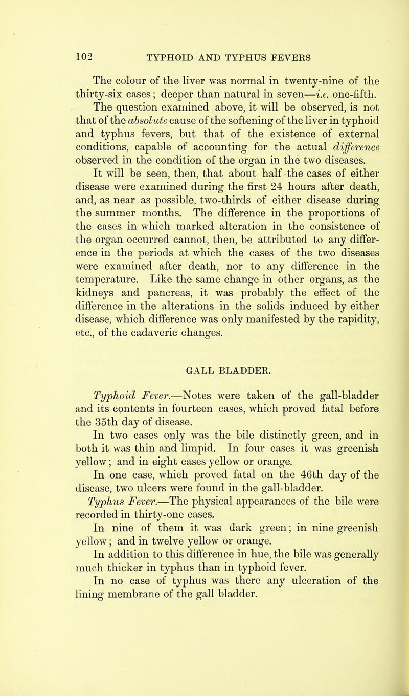 The colour of the hver was normal in twenty-nine of the thirty-six cases; deeper than natural in seven—i.e. one-fifth. The question examined above, it will be observed, is not that of the absolute cause of the softening of the liver in typhoid and typhus fevers, but that of the existence of external conditions, capable of accounting for the actual difference observed in the condition of the organ in the two diseases. It will be seen, then, that about half the cases of either disease were examined during the first 24 hours after death, and, as near as possible, two-thirds of either disease during the summer months. The difference in the proportions of the cases in which marked alteration in the consistence of the organ occurred cannot, then, be attributed to any differ- ence in the periods at which the cases of the two diseases were examined after death, nor to any difference in the temperature. Like the same change in other organs, as the kidneys and pancreas, it was probably the effect of the difference in the alterations in the solids induced by either disease, which difference was only manifested by the rapidity, etc., of the cadaveric changes. GALL BLADDER. Typhoid Fever.—Notes were taken of the gall-bladder and its contents in fourteen cases, which proved fatal before the 35th day of disease. In two cases only was the bile distinctly green, and in both it was thin and limpid. In four cases it was greenish yellow; and in eight cases yellow or orange. In one case, which proved fatal on the 46th day of the disease, two ulcers were found in the gall-bladder. Typhus Fever.—The physical appearances of the bile were recorded in thirty-one cases. In nine of them it was dark green; in nine greenish yellow; and in twelve yellow or orange. In addition to this difference in hue, the bile was generally much thicker in typhus than in typhoid fever. In no case of typhus was there any ulceration of the lining membrane of the gall bladder.