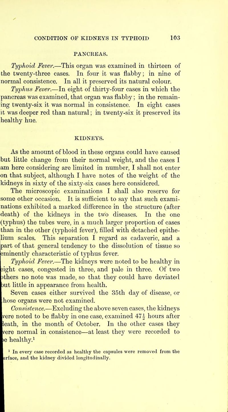 PANCREAS. Typhoid Fever.—This organ was examined in thirteen of the twenty-three cases. In four it was flabby; in nine of normal consistence. In all it preserved its natural colour. Typhus Fever.—In eight of thirty-four cases in which the pancreas was examined, that organ was flabby; in the remain- ing twenty-six it was normal in consistence. In eight cases it was deeper red than natural; in twenty-six it preserved its healthy hue. KIDNEYS. As the amount of blood in these organs could have caused but little change from their normal weight, and the cases I am here considering are limited in number, I shall not enter on that subject, although I have notes of the weight of the kidneys in sixty of the sixty-six cases here considered. The microscopic examinations I shall also reserve for some other occasion. It is sufficient to say that such exami- nations exhibited a marked difterence in the structure (after death) of the kidneys in the two diseases. In the one (typhus) the tubes were, in a much larger proportion of cases than in the other (typhoid fever), filled with detached epithe- lium scales. This separation I regard as cadaveric, and a part of that general tendency to the dissolution of tissue so eminently characteristic of typhus fever. Typhoid Fever.—The kidneys were noted to be healthy in sight cases, congested in three, and pale in three. Of two 3thers no note was made, so that they could have deviated mi little in appearance from health. Seven cases either survived the 35th day of disease, or hose organs were not examined. Consistence.—Excluding the above seven cases, the kidneys vere noted to be flabby in one case, examined 471 hours after leath, in the month of October, In the other cases they v^ere normal in consistence—at least they were recorded to le healthy.^ ' In every case recorded as healtliy the capsules were removed from the iirface, and the kidney divided longitudinally.