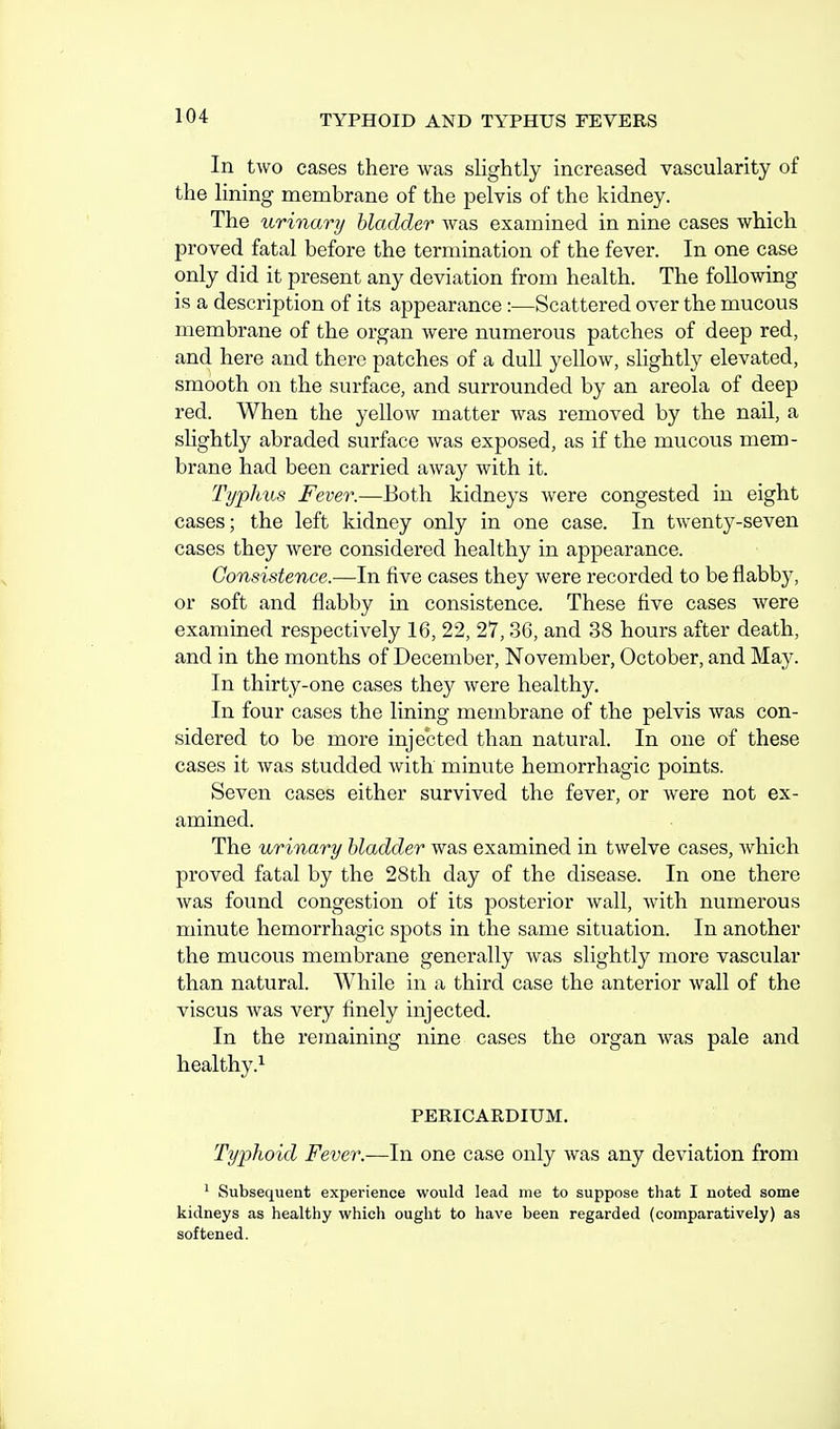 In tAvo cases there was slightly increased vascularity of the lining membrane of the pelvis of the kidney. The urinary bladder was examined in nine cases which proved fatal before the termination of the fever. In one case only did it present any deviation from health. The following is a description of its appearance :—Scattered over the mucous membrane of the organ were numerous patches of deep red, and here and there patches of a dull yellow, slightly elevated, smooth on the surface, and surrounded by an areola of deep red. When the yellow matter was removed by the nail, a slightly abraded surface was exposed, as if the mucous mem- brane had been carried away with it. Typhus Fever.—Both kidneys were congested in eight cases; the left kidney only in one case. In twenty-seven cases they were considered healthy in appearance. Consistence.—In five cases they were recorded to be flabby, or soft and flabby in consistence. These five cases were examuaed respectively 16, 22, 27, 36, and 38 hours after death, and in the months of December, November, October, and May. In thirty-one cases they were healthy. In four cases the lining membrane of the pelvis was con- sidered to be more injected than natural. In one of these cases it was studded with minute hemorrhagic points. Seven cases either survived the fever, or were not ex- amined. The urinary bladder was examined in twelve cases, which proved fatal by the 28th day of the disease. In one there was found congestion of its posterior wall, with numerous minute hemorrhagic spots in the same situation. In another the mucous membrane generally was slightly more vascular than natural. While in a third case the anterior wall of the viscus was very finely injected. In the remaining nine cases the organ was pale and healthy.^ PERICARDIUM. Typhoid Fever.—In one case only was any deviation from ^ Subsequent experience would lead me to suppose that I noted some kidneys as healthy which ought to have been regarded (comparatively) as softened.