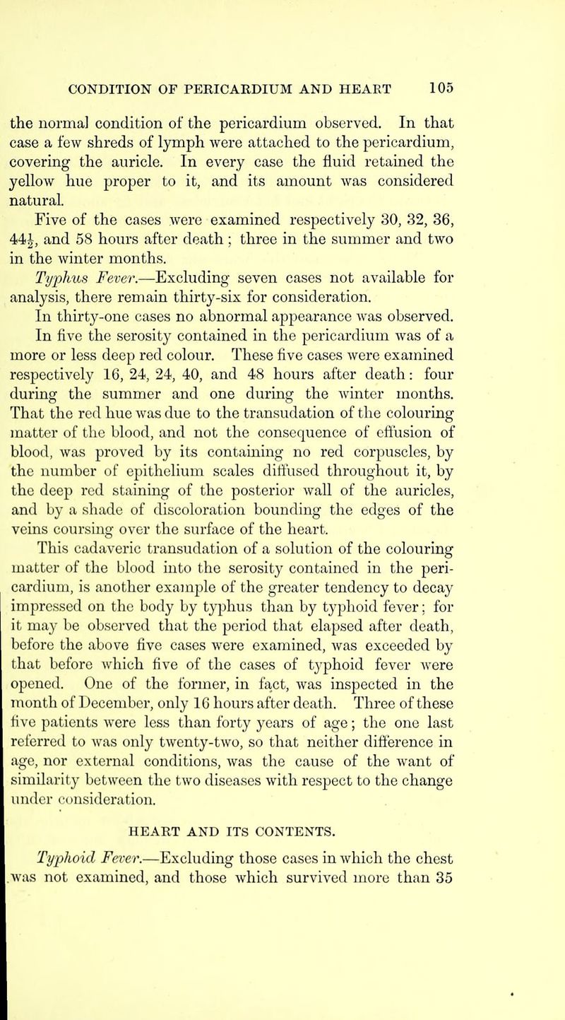 the norma] condition of the pericardium observed. In that case a few shreds of lymph were attached to the pericardium, covering the auricle. In every case the fluid retained the yellow hue proper to it, and its amount Avas considered natural. Five of the cases were examined respectively 30, 32, 36, and 58 hours after death ; three in the summer and two in the winter months. Typhus Fever.—Excluding seven cases not available for analysis, there remain thirty-six for consideration. In thirty-one cases no abnormal appearance was observed. In five the serosity contained in the pericardium was of a more or less deep red colour. These five cases were examined respectively 16, 24, 24, 40, and 48 hours after death: four during the summer and one during the winter months. That the red hue was due to the transudation of the colouring matter of the blood, and not the consequence of effusion of blood, was proved by its containing no red corpuscles, by the number of epithelium scales diffused throughout it, by the deep red staining of the posterior wall of the auricles, and by a shade of discoloration bounding the edges of the veins coursing over the surface of the heart. This cadaveric transudation of a solution of the colouring matter of the blood into the serosity contained in the peri- cardium, is another example of the greater tendency to decay impressed on the body by typhus than by typhoid fever; for it may be observed that the period that elapsed after death, before the above five cases were examined, was exceeded by that before which five of the cases of typhoid fever were opened. One of the former, in fact, was inspected in the month of December, only 16 hours after death. Three of these five patients Avere less than forty years of age; the one last referred to was only twenty-two, so that neither difference in age, nor external conditions, was the cause of the want of similarity between the two diseases with respect to the change under consideration. HEART AND ITS CONTENTS. Typhoid Fever.—Excluding those cases in which the chest was not examined, and those which survived more than 35