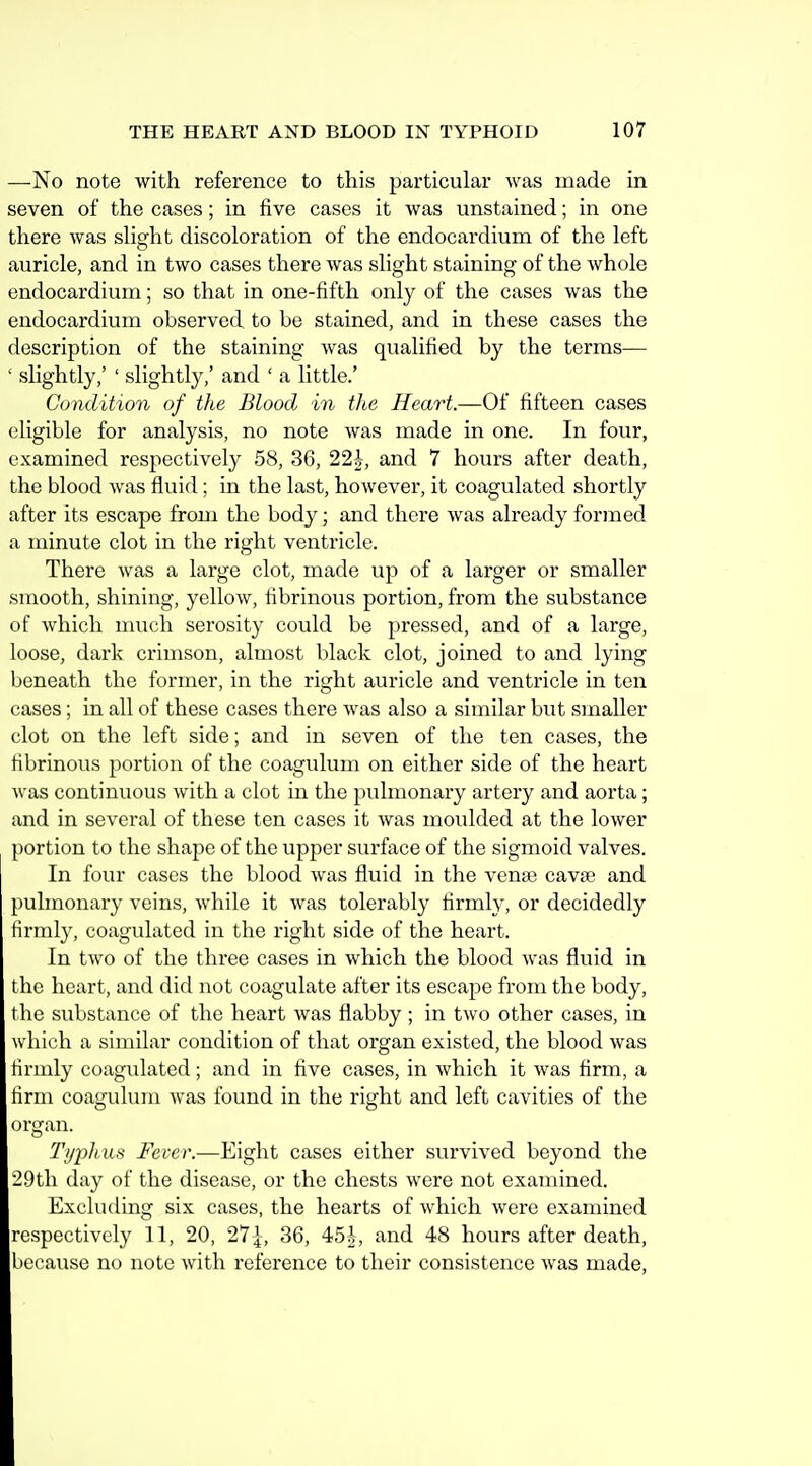 —No note with reference to this particular was made in seven of the cases; in five cases it was unstained; in one there was slight discoloration of the endocardium of the left auricle, and in two cases there was slight staining of the whole endocardium; so that in one-fifth only of the cases was the endocardium observed to be stained, and in these cases the description of the staining was qualified by the terms— ' slightly,' ' slightly,' and ' a little.' Condition of the Blood in the Heart.—Of fifteen cases eligible for analysis, no note was made in one. In four, examined respectively 58, 36, 22-J-, and 7 hours after death, the blood was fluid; in the last, however, it coagulated shortly after its escape from the body; and there was already formed a minute clot in the right ventricle. There was a large clot, made up of a larger or smaller smooth, shining, yellow, fibrinous portion, from the substance of which much serosity could be pressed, and of a large, loose, dark crimson, almost black clot, joined to and lying beneath the former, in the right auricle and ventricle in ten cases; in all of these cases there was also a similar but smaller clot on the left side; and in seven of the ten cases, the fibrinous portion of the coagulum on either side of the heart was continuous with a clot in the pulmonary artery and aorta; and in several of these ten cases it was moulded at the lower portion to the shape of the upper surface of the sigmoid valves. In four cases the blood was fluid in the venae cava? and pulmonary veins, while it was tolerably firmly, or decidedly firmly, coagulated in the right side of the heart. In two of the three cases in which the blood was fluid in the heart, and did not coagulate after its escape from the body, the substance of the heart was flabby ; in two other cases, in which a similar condition of that organ existed, the blood was firmly coagulated; and in five cases, in which it was firm, a firm coagulum was found in the right and left cavities of the organ. Ti/phus Fever.—Eight cases either survived beyond the 29th day of the disease, or the chests were not examined. Excluding six cases, the hearts of which were examined respectively 11, 20, 27|, 36, 45i, and 48 hours after death, because no note with reference to their consistence was made.