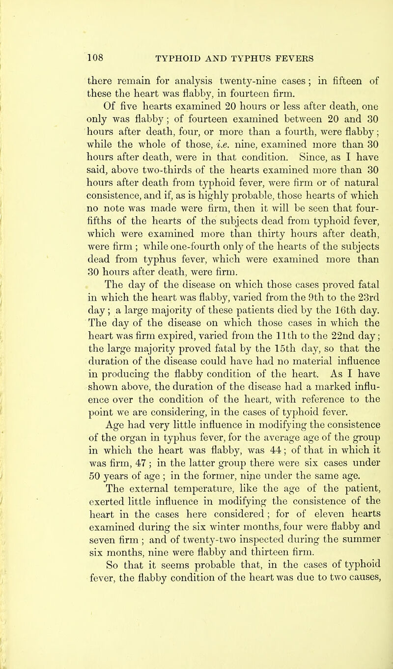 there remain for analysis twenty-nine cases; in fifteen of these the heart was flabby, in fourteen firm. Of five hearts examined 20 hours or less after death, one only was flabby; of fourteen examined between 20 and 30 hours after death, four, or more than a fourth, were flabby; while the whole of those, i.e. nine, examined more than 30 hours after death, were in that condition. Since, as I have said, above two-thirds of the hearts examined more than 30 hours after death from typhoid fever, were firm or of natural consistence, and if, as is highly probable, those hearts of which no note was made were firm, then it will be seen that four- fifths of the hearts of the subjects dead from typhoid fever, which were examined more than thirty hours after death, were firm ; while one-fourth only of the hearts of the subjects dead from typhus fever, which were examined more than 30 hours after death, were firm. The day of the disease on which those cases proved fatal in which the heart was flabby, varied from the 9th to the 23rd day ; a large majority of these patients died by the 16th day. The day of the disease on which those cases in which the heart was firm expired, varied from the 11th to the 22nd day; the large majority proved fatal by the 15th day, so that the duration of the disease could have had no material influence in producing the flabby condition of the heart. As I have shown above, the duration of the disease had a marked influ- ence over the condition of the heart, with reference to the point we are considering, in the cases of typhoid fever. Age had very little influence in modifying the consistence of the organ in typhus fever, for the average age of the group in which the heart was flabby, was 44; of that in which it was firm, 47 ; in the latter group there were six cases under 50 years of age ; in the former, nijie under the same age. The external temperature, like the age of the patient, exerted little influence in modifying the consistence of the heart in the cases here considered ; for of eleven hearts examined during the six winter months, four were flabby and seven firm ; and of twenty-two inspected during the summer six months, nine were flabby and thirteen firm. So that it seems probable that, in the cases of typhoid fever, the flabby condition of the heart was due to two causes,