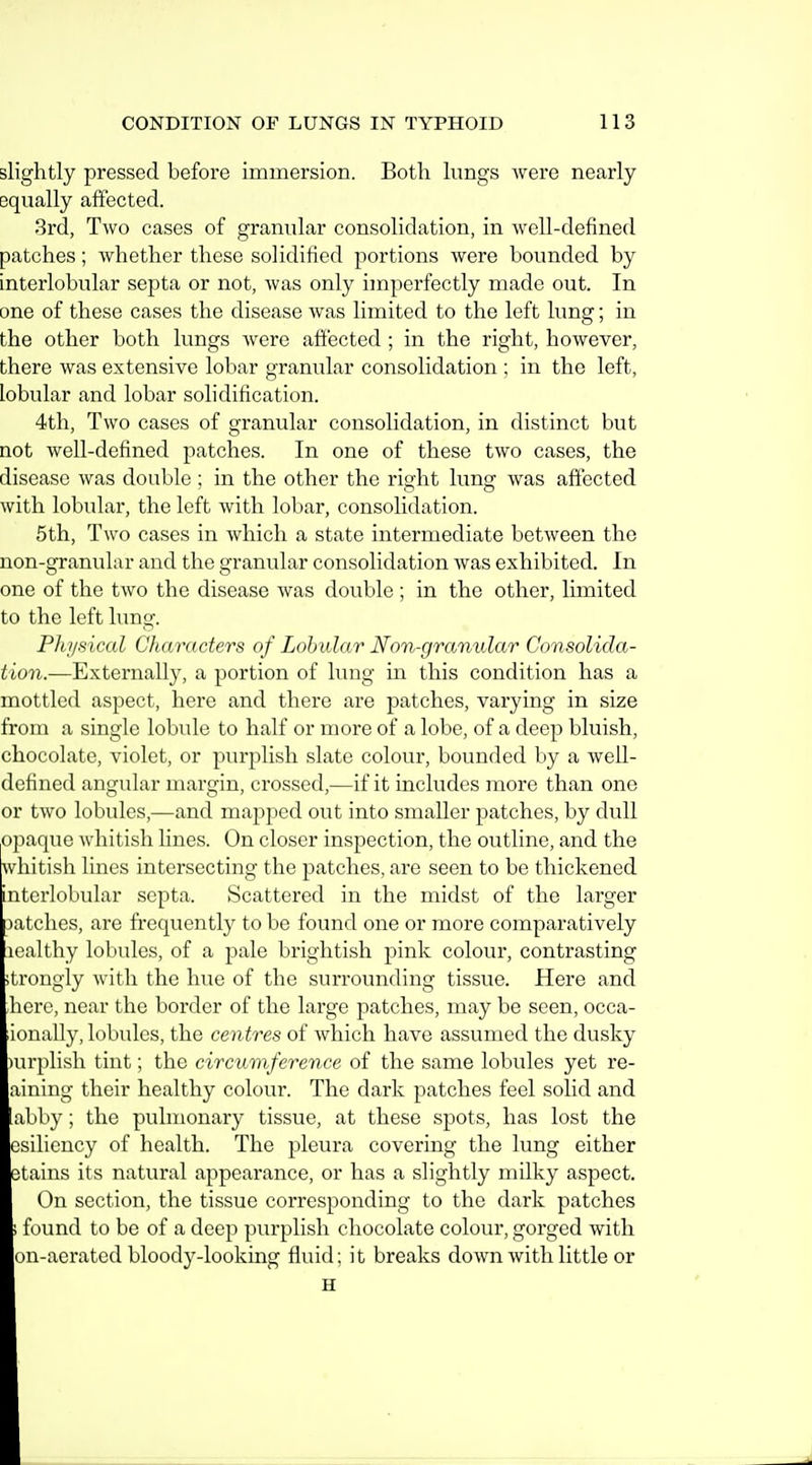 slightly pressed before immersion. Both lungs were nearly equally affected. 3rd, Two cases of granular consolidation, in well-defined patches; whether these solidified portions were bounded by interlobular septa or not, was only imperfectly made out. In one of these cases the disease was limited to the left lung; in the other both lungs were affected ; in the right, however, there was extensive lobar granular consolidation ; in the left, lobular and lobar solidification. 4th, Two cases of granular consolidation, in distinct but not well-defined patches. In one of these two cases, the disease was double ; in the other the right lung was affected with lobular, the left with lobar, consolidation. 5th, Two cases in which a state intermediate between the non-granular and the granular consolidation was exhibited. In one of the two the disease was double ; in the other, limited to the left lung. Physical Characters of Lobular Non-granular Consolida- tion.—Externally, a portion of lung in this condition has a mottled aspect, hero and there are patches, varying in size from a single lobule to half or more of a lobe, of a deep bluish, chocolate, violet, or purplish slate colour, bounded by a well- defined angular margin, crossed,—if it includes more than one or two lobules,—and mapped out into smaller patches, by dull opaque whitish lines. On closer inspection, the outline, and the whitish lines intersecting the patches, are seen to be thickened interlobular septa. Scattered in the midst of the larger jatchcs, are frequently to be found one or more comparatively lealthy lobules, of a pale brightish pink colour, contrasting ;trongiy with the hue of the surrounding tissue. Here and ,here, near the border of the large patches, may be seen, occa- lionally, lobules, the centres of which have assumed the dusky )urplish tint; the circumference of the same lobules yet re- aining their healthy colour. The dark patches feel solid and abby; the pulmonary tissue, at these spots, has lost the esiliency of health. The pleura covering the lung either otains its natural appearance, or has a slightly milky aspect. On section, the tissue corresponding to the dark patches > found to be of a deep purplish chocolate colour, gorged with on-aerated bloody-looking fluid; it breaks down with little or H