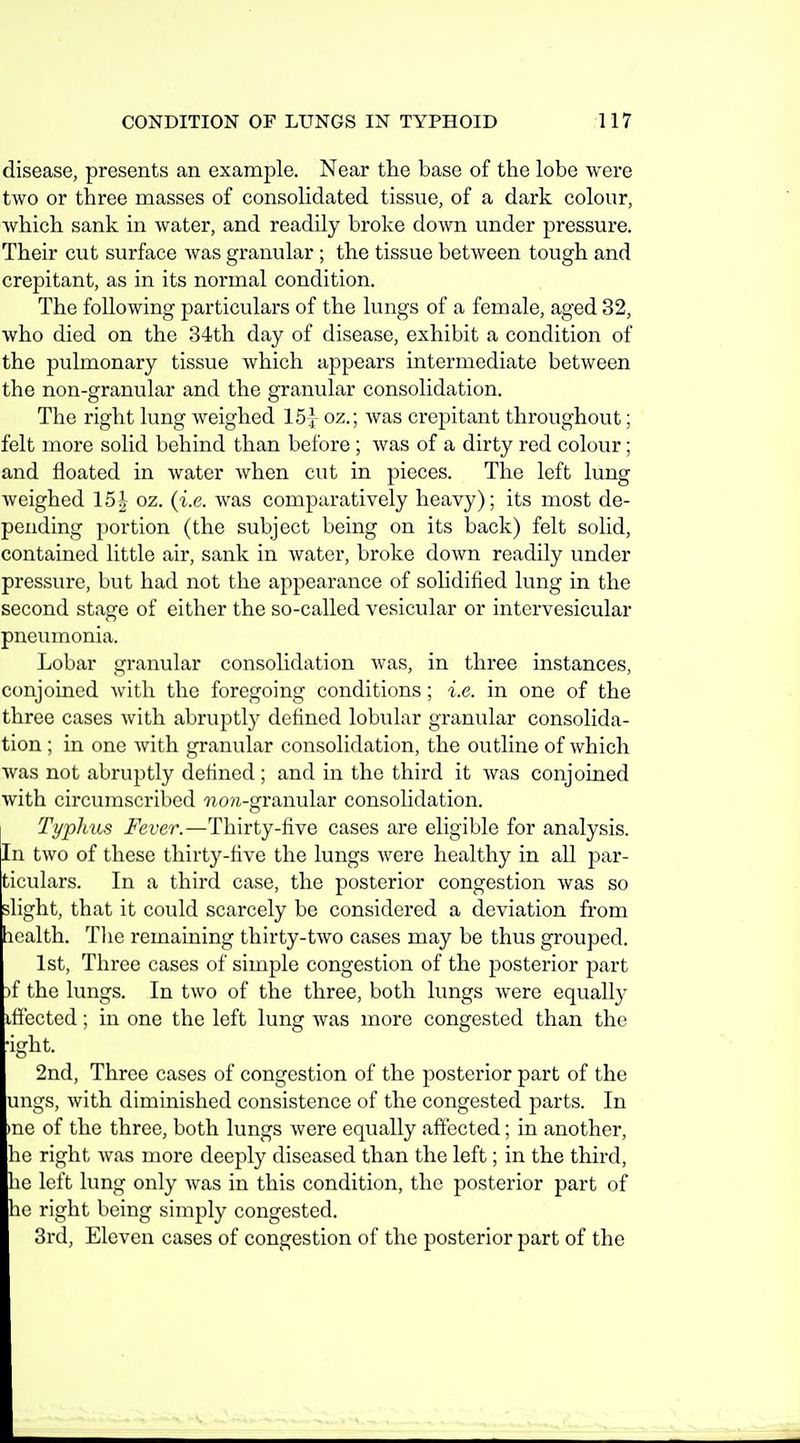 disease, presents an example. Near tlie base of the lobe were two or three masses of consolidated tissue, of a dark colour, Avhich sank in water, and readily broke down under pressure. Their cut surface was granular ; the tissue between tough and crepitant, as in its normal condition. The following particulars of the lungs of a female, aged 32, who died on the 34th day of disease, exhibit a condition of the pulmonary tissue which appears intermediate between the non-granular and the granular consolidation. The right lung weighed IS]- oz.; was crepitant throughout; felt more solid behind than before ; Avas of a dirty red colour; and floated in water when cut in pieces. The left lung weighed 15J oz. (i.e. was comparatively heavy); its most de- pending portion (the subject being on its back) felt solid, contained little air, sank in water, broke down readily under pressure, but had not the appearance of solidified lung in the second stage of either the so-called vesicular or intcrvesicular pneumonia. Lobar granular consolidation was, in three instances, conjoined with the foregoing conditions; i.e. in one of the three cases with abruptly defined lobular granular consolida- tion ; in one with granular consolidation, the outline of which was not abruptly defined; and in the third it was conjoined with circumscribed ?io?i-granular consolidation. Typhus Fever.—Thirty-five cases are eligible for analysis. In two of these thirty-five the lungs were healthy in all par- ticulars. In a third case, the posterior congestion was so slight, that it could scarcely be considered a deviation from icalth. Tlie remaining thirty-two cases may be thus grouped. 1st, Three cases of simple congestion of the posterior part )f the lungs. In two of the three, both lungs were equally iflected; in one the left lung was more congested than the •ight. 2nd, Three cases of congestion of the posterior part of the ungs, with diminished consistence of the congested parts. In >ne of the three, both lungs were equally affected; in another, he right was more deeply diseased than the left; in the third, he left lung only was in this condition, the posterior part of he right being simply congested. 3rd, Eleven cases of congestion of the posterior part of the
