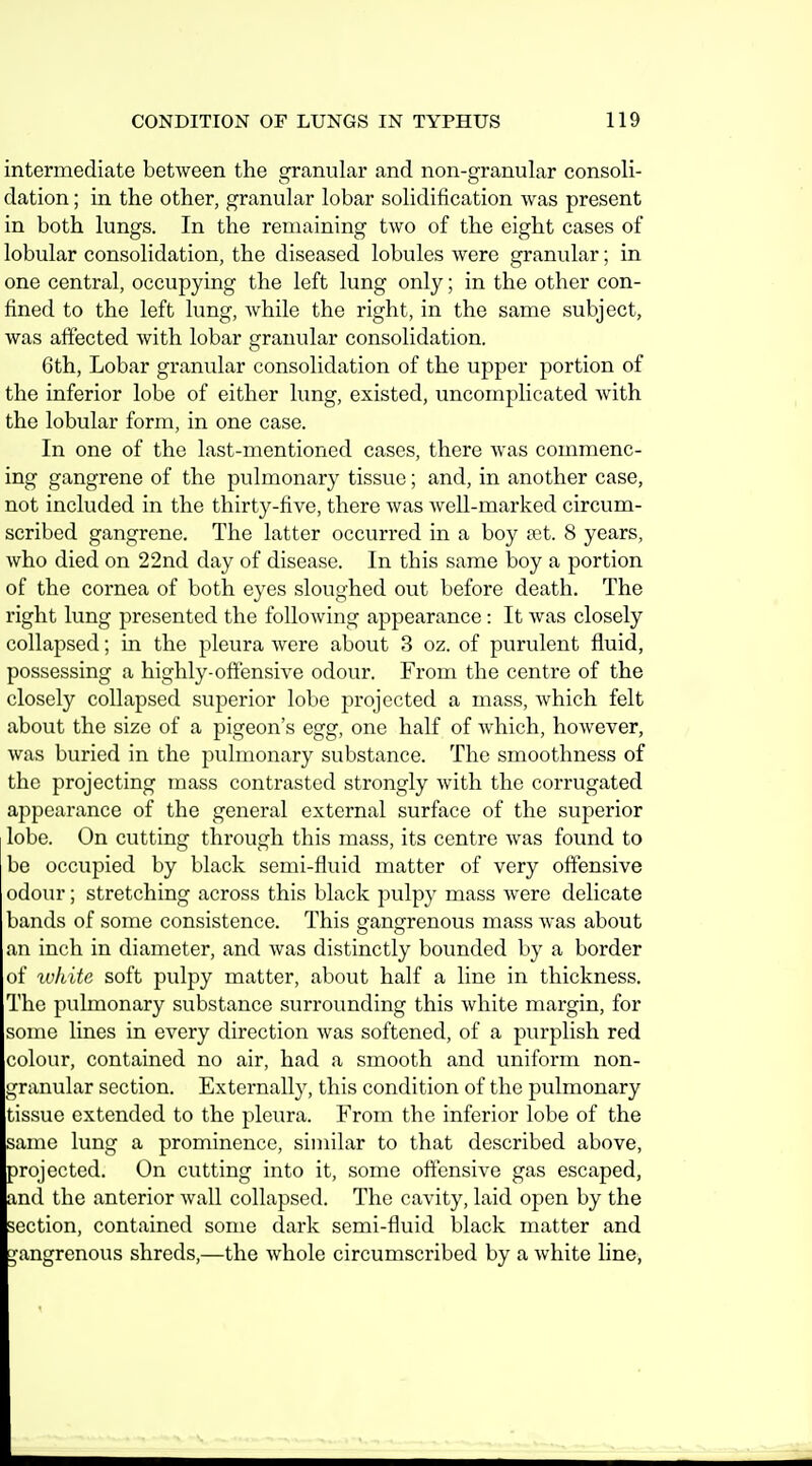 intermediate betAveen the granular and non-granular consoli- dation ; in the other, granular lobar solidification was present in both lungs. In the remaining two of the eight cases of lobular consolidation, the diseased lobules were granular; in one central, occupying the left lung only; in the other con- fined to the left lung, while the right, in the same subject, was affected with lobar granular consolidation. 6th, Lobar granular consolidation of the upper portion of the inferior lobe of either lung, existed, uncomplicated Avith the lobular form, in one case. In one of the last-mentioned cases, there Avas commenc- ing gangrene of the pulmonary tissue; and, in another case, not included in the thirty-five, there Avas Avell-marked circum- scribed gangrene. The latter occurred in a boy fet. 8 years, Avho died on 22nd day of disease. In this same boy a portion of the cornea of both eyes sloughed out before death. The right lung presented the foUoAving appearance: It Avas closely collapsed; in the pleura Avere about 3 oz. of purulent fluid, possessing a highly-offensive odour. From the centre of the closely collapsed superior lobe projected a mass, Avhich felt about the size of a pigeon's egg, one half of Avhich, hoAvever, Avas buried in the pulmonary substance. The smoothness of the projecting mass contrasted strongly Avith the coiTugated appearance of the general external surface of the superior lobe. On cutting through this mass, its centre Avas found to be occupied by black semi-fluid matter of very offensive odour; stretching across this black pulpy mass Avere delicate bands of some consistence. This gangrenous mass Avas about an inch in diameter, and Avas distinctly bounded by a border of tvhite soft pulpy matter, about half a line in thickness. The pulmonary substance surrounding this Avhite margin, for some lines in every direction Avas softened, of a purplish red colour, contained no air, had a smooth and uniform non- granular section. Externally, this condition of the pulmonary tissue extended to the pleura. From the inferior lobe of the same lung a prominence, similar to that described above, projected. On cutting into it, some offensive gas escaped, and the anterior Avail collapsed. The cavity, laid open by the section, contained some dark semi-fluid black matter and gangrenous shreds,—the Avhole circumscribed by a Avhite line,