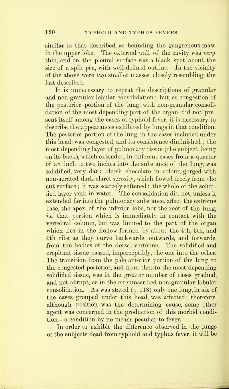 similar to that described, as bounding the gangrenous mass in the upper lobe. The external wall of the cavity was very thin, and on the pleural surface was a black spot about the size of a split pea, with well-defined outline. In the vicinity of the above were two smaller masses, closely resembling the last described. It is unnecessary to repeat the descriptions of granular and non-granular lobular consolidation ; but, as congestion of the posterior portion of the lung, with non-granular consoli- dation of the most depending part of the organ, did not pre- sent itself among the cases of typhoid fever, it is necessary to describe the appearances exhibited by lungs in that condition. The posterior portion of the lung, in the cases included under this head, was congested, and its consistence diminished ; the most depending layer of pulmonary tissue (the subject being on its back), which extended, in different cases from a quarter of an inch to two inches into the substance of the lung, was solidified, very dark bluish chocolate in colour, gorged with non-aerated dark claret serosity, which flowed freely from the cut surface; it was scarcely softened; the whole of the soHdi- fied layer sank in water. The consolidation did not, unless it extended far into the pulmonary substance, affect the extreme base, the apex of the inferior lobe, nor the root of the lung, i.e. that portion which is immediately in contact with the vertebral column, but was limited to the part of the organ which lies in the hollow formed by about the 4th, 5th, and 6th ribs, as they curve backwards, outwards, and forwards, from the bodies of the dorsal vertebrae. The solidified and crepitant tissue passed, imperceptibly, the one into the other. The transition from the pale anterior portion of the lung to the congested posterior, and from that to the most depending solidified tissue, was in the greater number of cases gradual, and not abrupt, as in the circumscribed non-granular lobular consolidation. As was stated (p. 118), only one lung, in six of the cases grouped under this head, was affected; therefore, although position Avas the determining cause, some other agent was concerned in the production of this morbid condi- tion—a condition by no means peculiar to fever. In order to exhibit the difference observed in the lungs of the subjects dead from typhoid and typhus fever, it will be