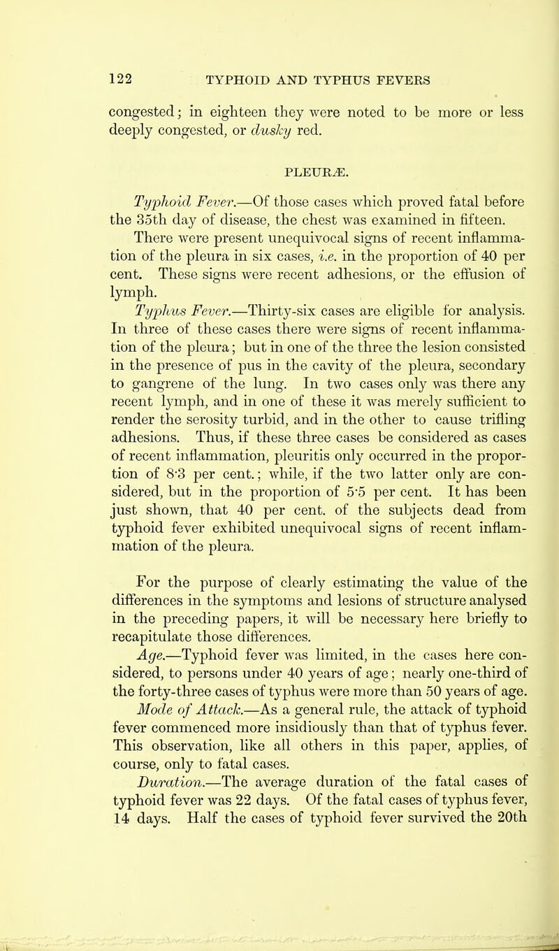 congested; in eighteen they were noted to be more or less deeply congested, or dusky red. PLEURA. Typhoid Fever.—Of those cases which proved fatal before the 35th day of disease, the chest was examined m fifteen. There were present unequivocal signs of recent inflamma- tion of the pleura in six cases, i.e. in the proportion of 40 per cent. These signs were recent adhesions, or the effusion of lymph. Tyj^lius Fever.—Thirty-six cases are eligible for analysis. In three of these cases there were signs of recent inflamma- tion of the pleura; but in one of the three the lesion consisted in the presence of pus in the cavity of the pleura, secondary to gangrene of the lung. In two cases only was there any recent lymph, and in one of these it was merely sufficient to render the serosity turbid, and in the other to cause trifling adhesions. Thus, if these three cases be considered as cases of recent inflammation, pleuritis only occurred in the propor- tion of 8'3 per cent.; while, if the two latter only are con- sidered, but in the proportion of 55 per cent. It has been just shown, that 40 per cent, of the subjects dead from typhoid fever exhibited unequivocal signs of recent inflam- mation of the pleura. For the purpose of clearly estimating the value of the differences in the symptoms and lesions of structure analysed in the preceding papers, it will be necessary here briefly to recapitulate those differences. Age.—Typhoid fever was limited, in the cases here con- sidered, to persons under 40 years of age; nearly one-third of the forty-three cases of typhus were more than 50 years of age. Mode of Attack.—As a general rule, the attack of typhoid fever commenced more insidiously than that of typhus fever. This observation, like all others in this paper, applies, of course, only to fatal cases. Duration.—The average duration of the fatal cases of typhoid fever was 22 days. Of the fatal cases of typhus fever, 14 days. Half the cases of typhoid fever survived the 20th
