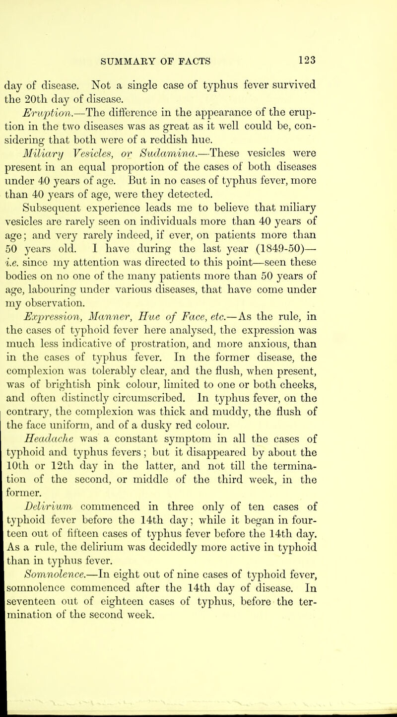 day of disease. Not a single case of typhus fever survived the 20th day of disease. Eruption.—The difference in the appearance of the erup- tion in the tAvo diseases was as great as it well could be, con- sidering that both were of a reddish hue. Miliary Vesicles, or Sudamina.—These vesicles were present in an equal proportion of the cases of both diseases under 40 years of age. But in no cases of typhus fever, more than 40 years of age, were they detected. Subsequent experience leads me to believe that miliary vesicles are rarely seen on individuals more than 40 years of age; and very rarely indeed, if ever, on patients more than 50 years old. 1 have during the last year (1849-50)— i.e. since my attention was directed to this point—seen these bodies on no one of the many patients more than 50 years of age, labouring under various diseases, that have come under my observation. Expression, Manner, Hue of Face, etc.—As the rule, in the cases of typhoid fever here analysed, the expression was much less indicative of prostration, and more anxious, than in the cases of typhus fever. In the former disease, the complexion was tolerably clear, and the flush, when present, was of brightish pink colour, limited to one or both cheeks, and often distinctly circumscribed. In typhus fever, on the contrary, the complexion was thick and muddy, the flush of the face uniform, and of a dusky red colour. Headache was a constant symptom in all the cases of typhoid and typhus fevers ; but it disappeared by about the lOtli or 12th day in the latter, and not till the termina- tion of the second, or middle of the third week, in the former. Delirium commenced in three only of ten cases of typhoid fever before the 14th day; while it began in four- teen out of fifteen cases of typhus fever before the 14th day. As a rule, the delirium was decidedly more active in typhoid than in typhus fever. Somnolence.—In eight out of nine cases of typhoid fever, somnolence commenced after the 14th day of disease. In seventeen out of eighteen cases of typhus, before the ter- mination of the second week.