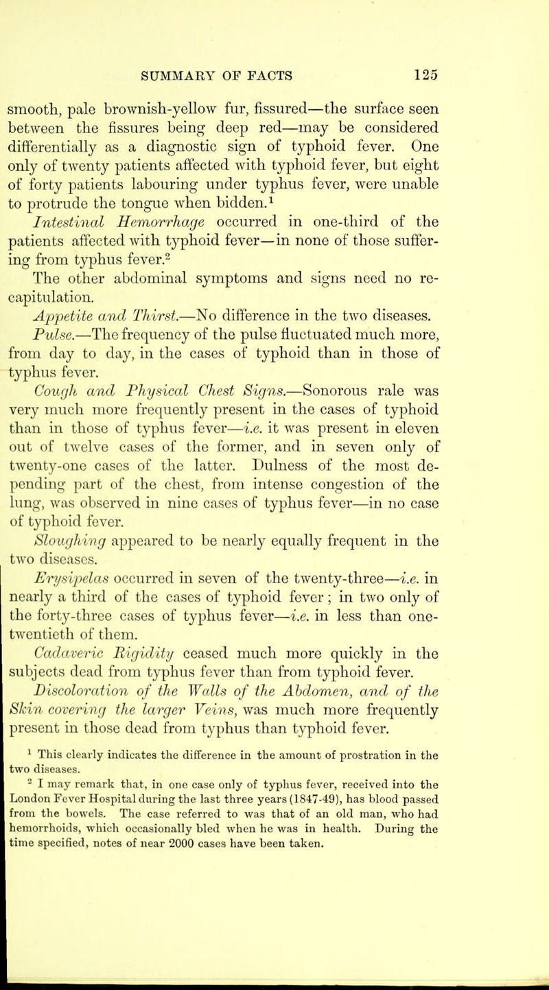 smooth, pale brownish-yellow fur, fissured—the surftice seen between the fissures being deep red—may be considered differentially as a diagnostic sign of typhoid fever. One only of twenty patients affected with typhoid fever, but eight of forty patients labouring under typhus fever, were unable to protrude the tongue when bidden.^ Intestinal Hemorrhage occurred in one-third of the patients affected with typhoid fever—in none of those suffer- ing from typhus fever.^ The other abdominal symptoms and signs need no re- capitulation. Appetite and Thirst.—No difference in the two diseases. Pulse.—The frequency of the pulse fluctuated much more, from day to day, in the cases of typhoid than in those of typhus fever. Cough and Physical Chest Signs.—Sonorous rale was very much more frequently present in the cases of typhoid than in those of typhus fever—i.e. it was present in eleven out of twelve cases of the former, and in seven only of twenty-one cases of the latter. Dulness of the most de- pending part of the chest, from intense congestion of the lung, was observed in nine cases of typhus fever—in no case of typhoid fever. Sloughing appeared to be nearly equally frequent in the two diseases. Erysipelas occurred in seven of the twenty-three—i.e. in nearly a third of the cases of typhoid fever; in two only of the forty-three cases of typhus fever—i.e. in less than one- twentieth of them. Cadaveric Rigidity ceased much more quickly in the subjects dead from typhus fever than from typhoid fever. Discoloration of the Wcdls of the Abdomen, and of the Skin covering the larger Veins, was much more frequently present in those dead from typhus than typhoid fever. ' This clearly indicates the difference in the amount of prostration in the two diseases. - I may remark tliat, in one case only of typhus fever, received into the London Fever Hospital during the last three years (1847-49), has blood passed from the bowels. The case referred to was that of an old man, who had hemorrhoids, which occasionally bled when he was in health. During the time specified, notes of near 2000 cases have been taken.