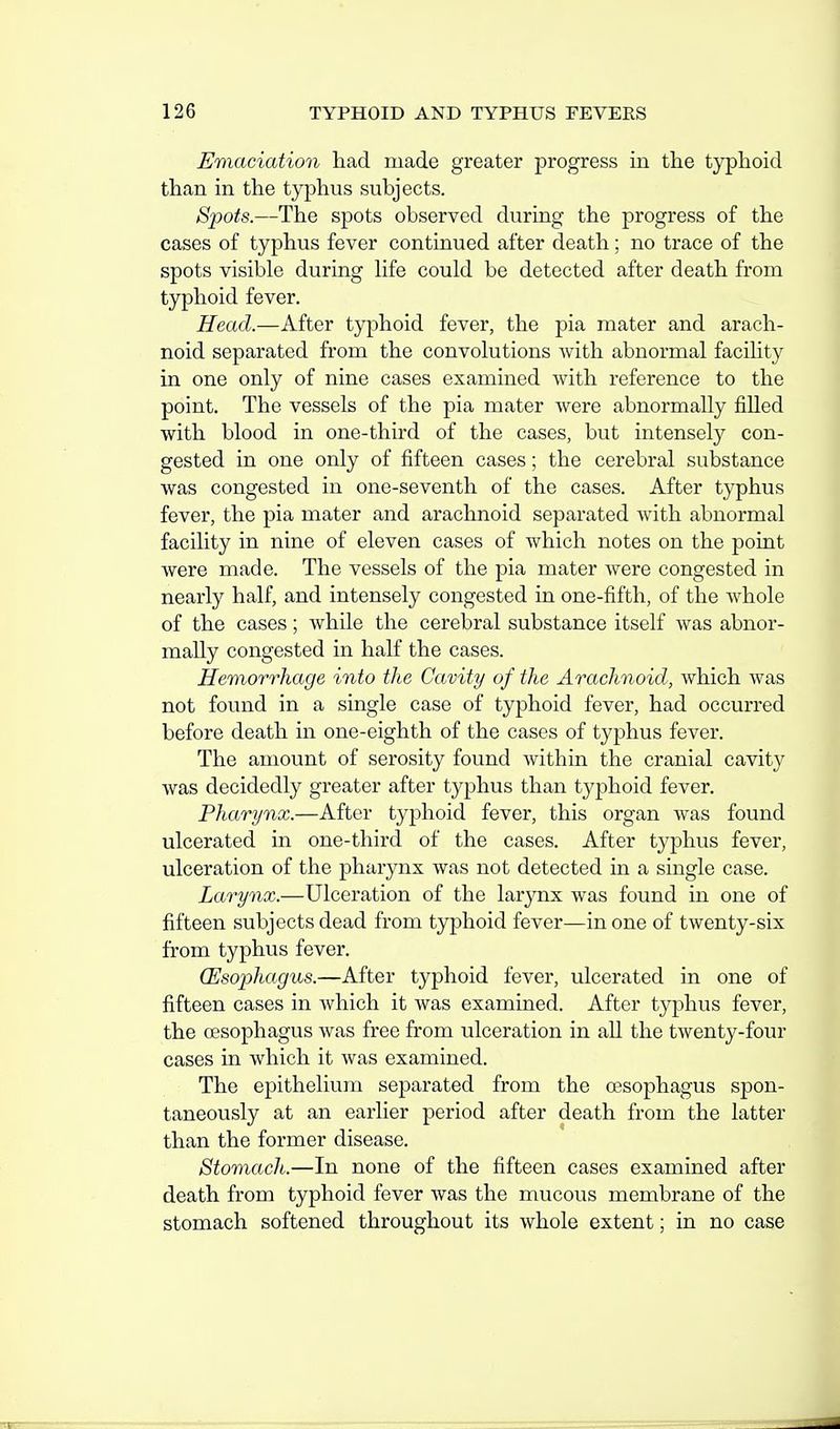 Emaciation had made greater progress in the typhoid than in the typhus subjects. Spots.—The spots observed during the progress of the cases of typhus fever continued after death; no trace of the spots visible during hfe could be detected after death from typhoid fever. Head.—After typhoid fever, the pia mater and arach- noid separated from the convolutions with abnormal facihty in one only of nine cases examined with reference to the point. The vessels of the pia mater were abnormally filled with blood in one-third of the cases, but intensely con- gested in one only of fifteen cases; the cerebral substance was congested in one-seventh of the cases. After typhus fever, the pia mater and arachnoid separated with abnormal facility in nine of eleven cases of which notes on the point were made. The vessels of the pia mater were congested in nearly half, and intensely congested in one-fifth, of the whole of the cases; while the cerebral substance itself was abnor- mally congested in half the cases. Hemorrhage into the Cavity of the Arachnoid, which was not found in a single case of typhoid fever, had occurred before death in one-eighth of the cases of typhus fever. The amount of serosity found Avithin the cranial cavity was decidedly greater after typhus than typhoid fever. Pharynx.—After typhoid fever, this organ was found ulcerated in one-third of the cases. After typhus fever, ulceration of the pharynx was not detected in a single case. Larynx.—Ulceration of the larynx was found in one of fifteen subjects dead from typhoid fever—in one of twenty-six from typhus fever. (Esophagus.—After typhoid fever, ulcerated in one of fifteen cases in which it was examined. After typhus fever, the cESophagus was free from ulceration in all the twenty-four cases in which it was examined. The epithelium separated from the oesophagus spon- taneously at an earlier period after death from the latter than the former disease. Stomach.—In none of the fifteen cases examined after death from typhoid fever was the mucous membrane of the stomach softened throughout its whole extent; in no case