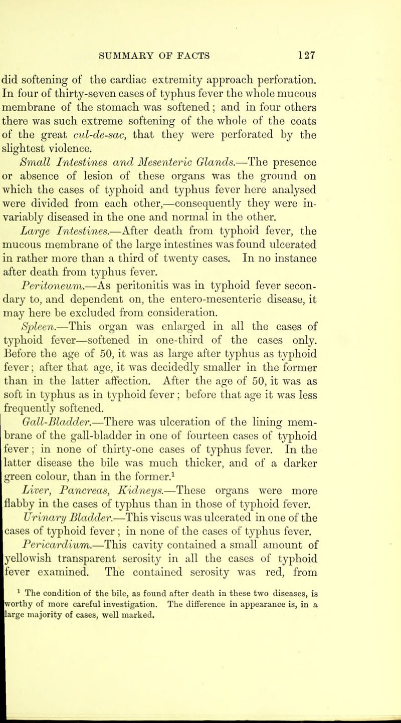 did softening of the cardiac extremity approach, perforation. In four of thirty-seven cases of typhus fever the whole mucous membrane of the stomach was softened; and in four others there was such extreme softening of the whole of the coats of the great cul-de-sac, that they were perforated by the shghtest violence. Small Intestines and Mesenteric Glands.—The presence or absence of lesion of these organs was the ground on which the cases of typhoid and typhus fever here analysed were divided from each other,—consequently they were in- variably diseased in the one and normal in the other. Large Intestines.—After death from typhoid fever, the mucous membrane of the large intestines was found ulcerated in rather more than a third of twenty cases. In no instance after death from typhus fever. Peritoneum.—Kb peritonitis was in typhoid fever secon- dary to, and dependent on, the entero-mesenteric disease, it may here be excluded from consideration. Spleen.—This organ was enlarged in all the cases of typhoid fever—softened in one-third of the cases only. Before the age of 50, it was as large after typhus as typhoid fever; after that age, it was decidedly smaller in the former than in the latter affection. After the age of 50, it was as soft in typhus as in typhoid fever ; before that age it was less frequently softened. Gail-Bladder.—There was ulceration of the lining mem- brane of the gall-bladder in one of fourteen cases of typhoid fever; in none of thirty-one cases of typhus fever. In the latter disease the bile was much thicker, and of a darker green colour, than in the former.^ Liver, Pancreas, Kidneys.—These organs were more flabby in the cases of typhus than in those of typhoid fever. Ur inary Bladder.—This viscus was ulcerated in one of the cases of typhoid fever ; in none of the cases of typhus fever. Pericardium.—This cavity contained a small amount of yellowish transparent serosity in all the cases of typhoid fever examined. The contained serosity was red, from ' The condition of the bile, as found after death in these two diseases, is worthy of more careful investigation. The diflference in appearance is, in a large majority of cases, well marked.