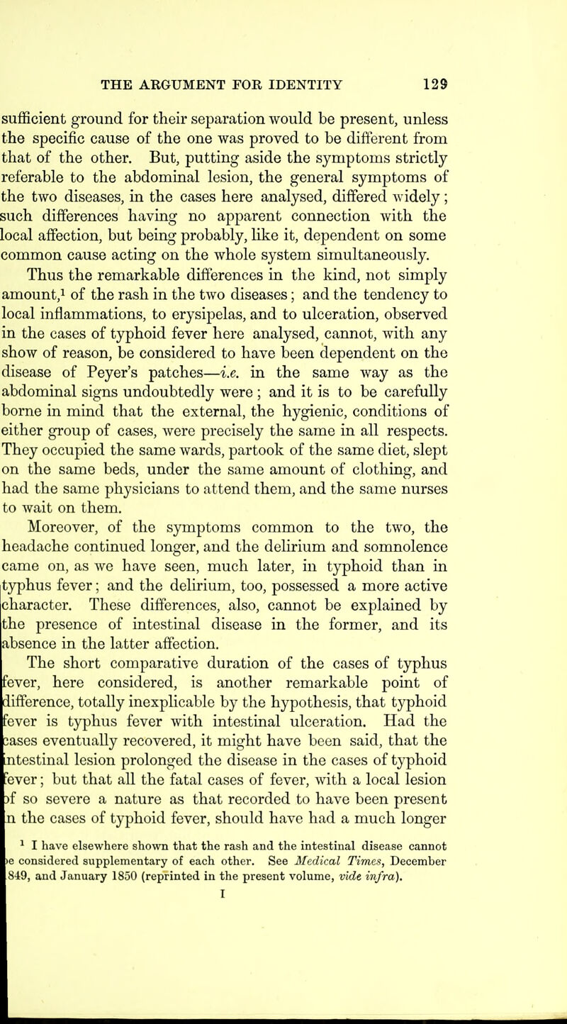 sufficient ground for their separation would be present, unless the specific cause of the one was proved to be different from that of the other. But, putting aside the symptoms strictly referable to the abdominal lesion, the general symptoms of the two diseases, in the cases here analysed, differed widely ; such differences having no apparent connection with the local affection, but being probably, like it, dependent on some common cause acting on the whole system simultaneously. Thus the remarkable differences in the kind, not simply amount,! of the rash in the two diseases; and the tendency to local inflammations, to erysipelas, and to ulceration, observed in the cases of typhoid fever here analysed, cannot, with any show of reason, be considered to have been dependent on the disease of Peyer's patches—i.e. in the same way as the abdominal signs undoubtedly were ; and it is to be carefully borne in mind that the external, the hygienic, conditions of either group of cases, were precisely the same in all respects. They occupied the same wards, partook of the same diet, slept on the same beds, under the same amount of clothing, and had the same physicians to attend them, and the same nurses to wait on them. Moreover, of the symptoms common to the two, the headache continued longer, and the delirium and somnolence came on, as we have seen, much later, in typhoid than in typhus fever; and the delirium, too, possessed a more active character. These differences, also, cannot be explained by the presence of intestinal disease in the former, and its absence in the latter affection. The short comparative duration of the cases of typhus fever, here considered, is another remarkable point of difference, totally inexphcable by the hypothesis, that typhoid fever is typhus fever with intestinal ulceration. Had the cases eventually recovered, it might have been said, that the intestinal lesion prolonged the disease in the cases of typhoid Fever; but that all the fatal cases of fever, with a local lesion 5f so severe a nature as that recorded to have been present n the cases of typhoid fever, should have had a much longer ^ I have elsewhere shown that the rash and the intestinal disease cannot )e considered supplementary of each other. See Medical Times, December S49, and January 1850 (reprinted in the present volume, vide infra). I