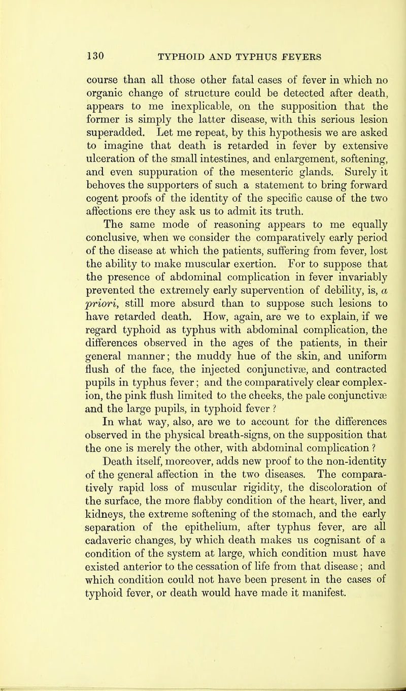 course than all those other fatal cases of fever in which no organic change of structure could be detected after death, appears to me inexplicable, on the supposition that the former is simply the latter disease, with this serious lesion superadded. Let me repeat, by this hypothesis we are asked to imagine that death is retarded in fever by extensive ulceration of the small intestines, and enlargement, softening, and even suppuration of the mesenteric glands. Surely it behoves the supporters of such a statement to bring forward cogent proofs of the identity of the specific cause of the two affections ere they ask us to admit its truth. The same mode of reasoning appears to me equally conclusive, when we consider the comparatively early period of the disease at which the patients, suffering from fever, lost the abihty to make muscular exertion. For to suppose that the presence of abdominal complication in fever invariably prevented the extremely early supervention of debility, is, a priori, still more absurd than to suppose such lesions to have retarded death. How, again, are we to explain, if we regard typhoid as typhus with abdominal complication, the differences observed in the ages of the patients, in their general manner; the muddy hue of the skin, and uniform flush of the face, the injected conjunctivse, and contracted pupils in typhus fever; and the comparatively clear complex- ion, the pink flush limited to the cheeks, the pale conjunctivse and the large pupils, in typhoid fever ? In what way, also, are we to account for the difierences observed in the physical breath-signs, on the supposition that the one is merely the other, with abdominal complication ? Death itself, moreover, adds new proof to the non-identity of the general affection in the two diseases. The compara- tively rapid loss of muscular rigidity, the discoloration of the surface, the more flabby condition of the heart, liver, and kidneys, the extreme softening of the stomach, and the early separation of the epithelium, after typhus fever, are all cadaveric changes, by which death makes us cognisant of a condition of the system at large, which condition must have existed anterior to the cessation of life from that disease; and which condition could not have been present in the cases of typhoid fever, or death would have made it manifest.