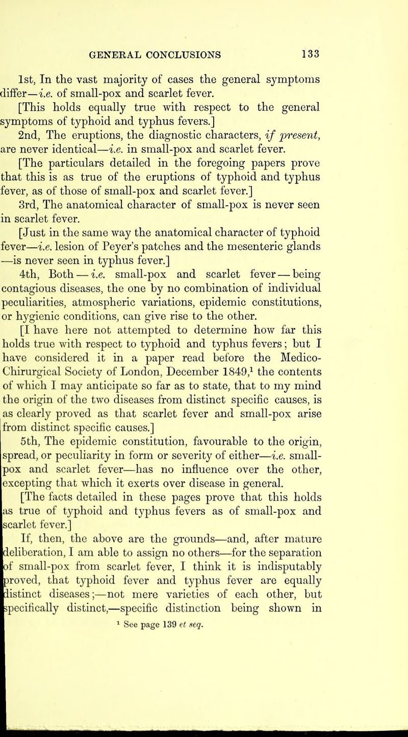 1st, In the vast majority of cases the general symptoms differ—i.e. of small-pox and scarlet fever. [This holds equally true with respect to the general symptoms of typhoid and typhus fevers.] 2nd, The eruptions, the diagnostic characters, if present, are never identical—i.e. in small-pox and scarlet fever. [The particulars detailed in the foregoing papers prove that this is as true of the eruptions of typhoid and typhus fever, as of those of small-pox and scarlet fever.] 3rd, The anatomical character of small-pox is never seen in scarlet fever. [Just in the same way the anatomical character of typhoid fever—i.e. lesion of Peyer's patches and the mesenteric glands —is never seen in typhus fever.] 4th, Both — i.e. small-pox and scarlet fever — being contagious diseases, the one by no combination of individual peculiarities, atmospheric variations, epidemic constitutions, or hygienic conditions, can give rise to the other. [I have here not attempted to determine how far this holds true with respect to typhoid and typhus fevers; but I have considered it in a paper read before the Medico- Chirurgical Society of London, December 1849,^ the contents of which I may anticipate so far as to state, that to my mind the origin of the two diseases from distinct specific causes, is as clearly proved as that scarlet fever and small-pox arise from distinct specific causes.] 5th, The epidemic constitution, favourable to the origin, spread, or peculiarity in form or severity of either—i.e. small- pox and scarlet fever—has no influence over the other, excepting that which it exerts over disease in general. [The facts detailed in these pages prove that this holds as true of typhoid and typhus fevers as of small-pox and scarlet fever.] If, then, the above are the grounds—and, after mature deliberation, I am able to assign no others—for the separation of small-pox from scarlet fever, I think it is indisputably proved, that typhoid fever and typhus fever are equally distinct diseases;—not mere varieties of each other, but ;pccifically distinct,—specific distinction being shown in ^ See page 139 et seq.
