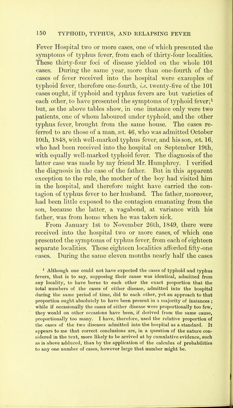 Fever Hospital two or more cases, one of which presented the symptoms of typhus fever, from each of thirty-four locahties. These thirty-four foci of disease yielded on the whole 101 cases. During the same year, more than one-fourth of the cases of fever received into the hospital were examples of typhoid fever, therefore one-fourth, i.e. twenty-five of the 101 cases ought, if typhoid and typhus fevers are but varieties of each other, to have presented the symptoms of typhoid fever; ^ but, as the above tables show, in one instance only were two patients, one of whom laboured under typhoid, and the other typhus fever, brought from the same house. The cases re- ferred to are those of a man, tet. 46, who was admitted October 10th, 1848, with well-marked typhus fever, and his son, set. 16, who had been received into the hospital on September 19th, with equally well-marked typhoid fever. The diagnosis of the latter case was made by my friend Mr. Humphrey. I verified the diagnosis in the case of the father. But in this apparent exception to the rule, the mother of the boy had visited him in the hospital, and therefore might have carried the con- tagion of typhus fever to her husband. The father, moreover, had been little exposed to the contagion emanating from the son, because the latter, a vagabond, at variance with his father, was from home when he was taken sick. From January 1st to November 26th, 1849, there were received into the hospital two or more cases, of which one presented the symptoms of typhus fever, from each of eighteen separate localities. These eighteen localities afforded tifty-one cases. During the same eleven months nearly half the cases 1 Although one could not have expected the cases of typhoid and typhus fevers, that is to say, supposing their cause was identical, admitted from any locality, to have borne to each other the exact proportion that the total numbers of the cases of either disease, admitted into the hospital during the same period of time, did to each other, yet an approach to that proportion ought absolutely to have been present in a majority of instances ; while if occasionally the cases of either disease were proportionally too few, they would on other occasions have been, if derived from the same cause, proportionally too many. I have, therefore, used the relative proportion of the cases of the two diseases admitted into the hospital as a standard. It appears to me that correct conclusions are, in a question of the nature con- sidered in the text, more likely to be arrived at by cumulative evidence, such as is above adduced, than by the application of the calculus of probabilities to any one number of cases, however large that number might be.