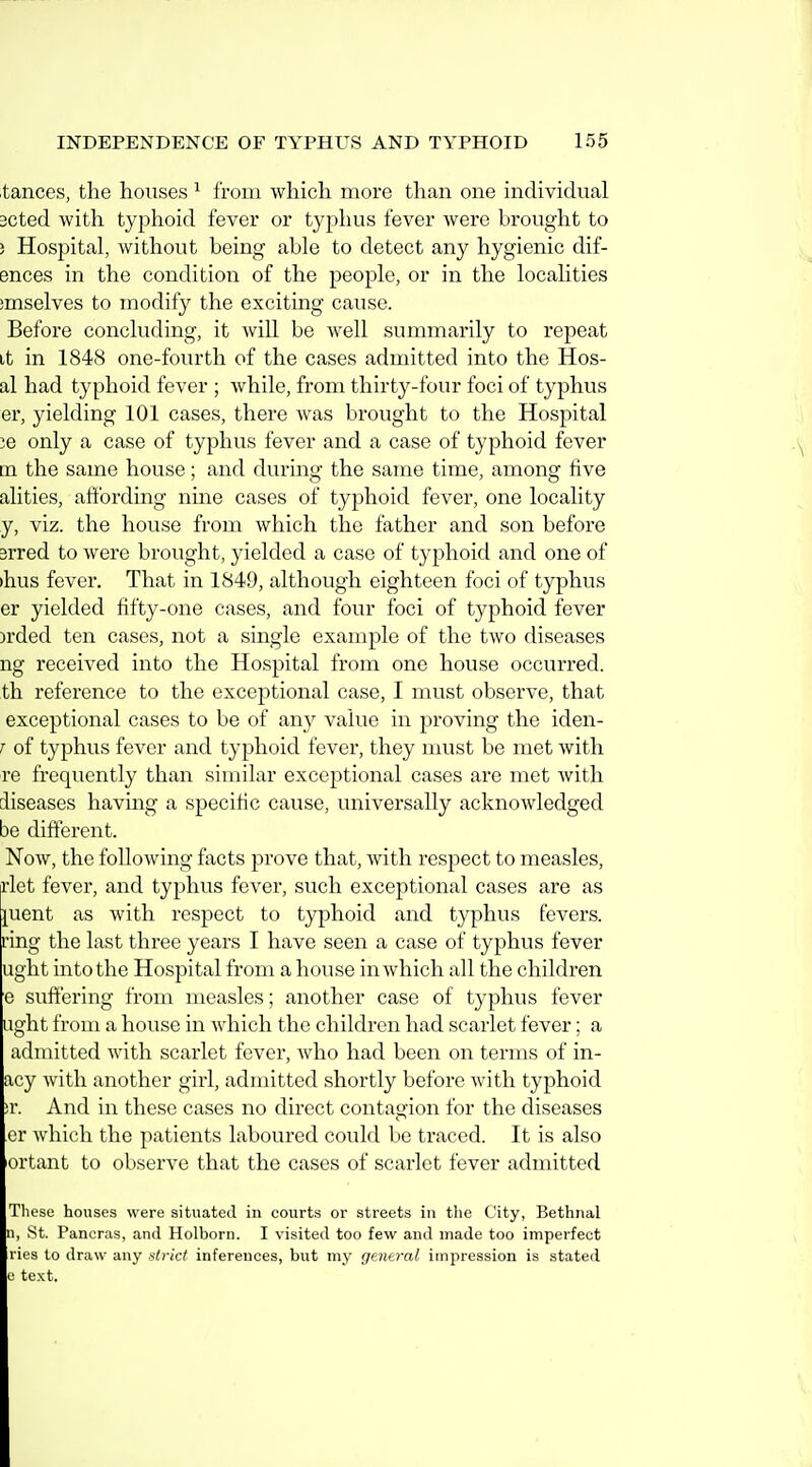 tances, the houses ^ from which more than one individual 3Cted with typhoid fever or typhus fever were brought to ) Hospital, without being able to detect any hygienic dif- ences in the condition of the people, or in the localities ;mselves to modify the exciting cause. Before concluding, it will be well summarily to repeat it in 1848 one-fourth of the cases admitted into the Hos- al had typhoid fever ; while, from thirty-four foci of typhus er, yielding 101 cases, there was brought to the Hospital 36 only a case of typhus fever and a case of typhoid fever m the same house; and during the same time, among five alities, attbrding nine cases of typhoid fever, one locality y, viz. the house from which the father and son before 3rred to were brought, yielded a case of typhoid and one of )hus fever. That in 1849, although eighteen foci of typhus er yielded fifty-one cases, and four foci of typhoid fever )rded ten cases, not a single example of the two diseases ng received into the Hospital from one house occurred, th reference to the exceptional case, I must observe, that exceptional cases to be of any value in proving the iden- T of typhus fever and typhoid fever, they nuist be met with re frequently than similar exceptional cases are met with diseases having a specific cause, universally acknowledged be different. Now, the following facts prove that, with respect to measles, rlet fever, and typhus fever, such exceptional cases are as ][uent as with respect to typhoid and typhus fevers, ring the last three years I have seen a case of typhus fever ught into the Hospital from a house in which all the children e suffering from measles; another case of typhus fever ught from a house in which the children had scarlet fever; a admitted with scarlet fever, who had been on terms of in- acy with another girl, admitted shortly before with typhoid ;r. And in these cases no direct contagion for the diseases cr which the patients laboured could be traced. It is also ortant to observe that the cases of scarlet fever admitted These houses were situated in courts or streets in the City, Bethiial n, St. Pancras, and Holborn. I visited too few and made too imperfect ries to draw any strict inferences, but my general impression is stated