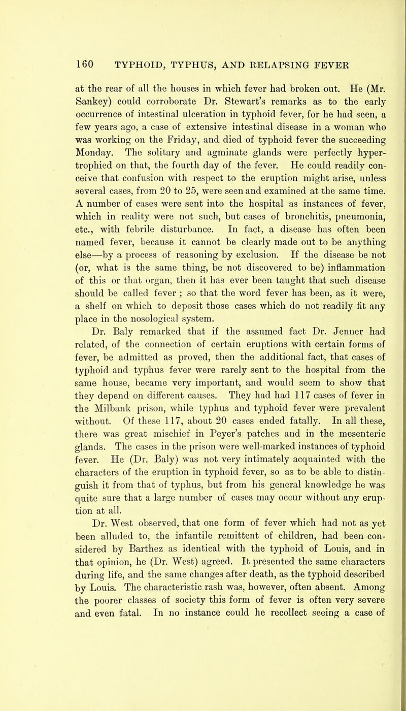 at the rear of all the houses in which fever had broken out. He (Mr. Sankey) could corroborate Dr. Stewart's remarks as to the early occurrence of intestinal ulceration in typhoid fever, for he had seen, a few years ago, a case of extensive intestinal disease in a woman who was working on the Friday, and died of typhoid fever the succeeding Monday. The solitary and agminate glands were perfectly hyper- trophied on that, the fourth day of the fever. He could readily con- ceive that confusion with respect to the eruption might arise, unless several cases, from 20 to 25, were seen and examined at the same time. A number of cases were sent into the hosj^ital as instances of fever, which in reality were not such, but cases of bronchitis, pneumonia, etc., with febrile disturbance. In fact, a disease has often been named fever, because it cannot be clearly made out to be anything else—by a process of reasoning by exclusion. If the disease be not (or, what is the same thing, be not discovered to be) inflammation of this or that organ, then it has ever been taught that such disease should be called fever ; so that the word fever has been, as it were, a shelf on which to deposit those cases which do not readily fit any place in the nosological system. Dr. Baly remarked that if the assumed fact Dr. Jenner had related, of the connection of certain eruptions with certain forms of fever, be admitted as proved, then the additional fact, that cases of typhoid and typhus fever were rarely sent to the hospital from the same house, became very important, and would seem to show that they depend on different causes. They had had 117 cases of fever in the Milbank prison, while typhus and typhoid fever were prevalent without. Of these 117, about 20 cases ended fatally. In all these, there was great mischief in Peyer's patches and in the mesenteric glands. The cases in the prison were well-marked instances of typhoid fever. He (Dr. Baly) was not very intimately acquainted with the characters of the eruption in typhoid fever, so as to be able to distin- guish it from that of typhus, but from his general knowledge he was quite sure that a large number of cases may occur without any erup- tion at all. Dr. West observed, that one form of fever which had not as yet been alluded to, the infantile remittent of children, had been con- sidered by Barthez as identical with the typhoid of Louis, and in that opinion, he (Dr. West) agreed. It presented the same cliaracters during life, and the same changes after death, as the typhoid described by Louis. The characteristic rash was, however, often absent. Among the poorer classes of society this form of fever is often very severe and even fatal. In no instance could he recollect seeing a case of