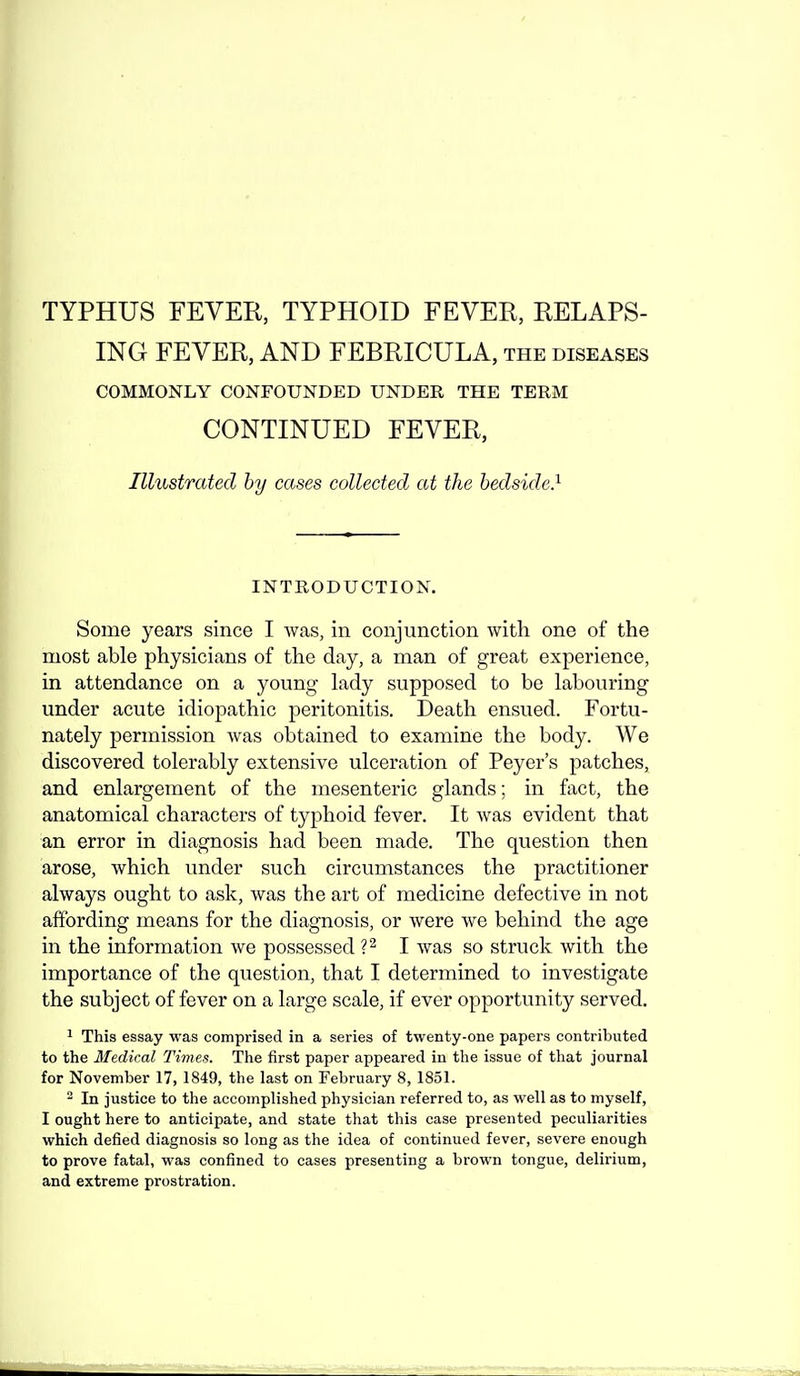 ING FEVER, AND FEBRICULA, the diseases COMMONLY CONFOUNDED UNDER THE TERM CONTINUED FEVER, Illustrated hy cases collected at the bedside} INTRODUCTION. Some years since I was, in conjunction with one of the most able physicians of the day, a man of great experience, in attendance on a young- lady supposed to be labouring under acute idiopathic peritonitis. Death ensued. Fortu- nately permission was obtained to examine the body. We discovered tolerably extensive ulceration of Peyer's patches, and enlargement of the mesenteric glands; in fact, the anatomical characters of typhoid fever. It was evident that an error in diagnosis had been made. The question then arose, which under such circumstances the practitioner always ought to ask, was the art of medicine defective in not affording means for the diagnosis, or were we behind the age in the information we possessed 1^ I was so struck with the importance of the question, that I determined to investigate the subject of fever on a large scale, if ever opportunity served. 1 This essay was comprised in a series of twenty-one papers contributed to the Medical Times. The first paper appeared in the issue of that journal for November 17, 1849, the last on February 8, 1851. ^ In justice to the accomplished physician referred to, as well as to myself, I ought here to anticipate, and state that this case presented peculiarities which defied diagnosis so long as the idea of continued fever, severe enough to prove fatal, was confined to cases presenting a brown tongue, delirium, and extreme prostration.