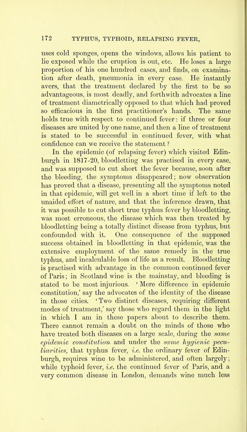 uses cold sponges, opens the windows, allows his patient to lie exposed while the eruption is out, etc. He loses a large proportion of his one hundred cases, and finds, on examina- tion after death, pneumonia in every case. He instantly avers, that the treatment declared by the first to be so advantageous, is most deadly, and forthwith advocates a line of treatment diametrically opposed to that which had proved so efficacious in the first practitioner's hands. The same holds true with respect to continued fever: if three or four diseases are united by one name, and then a line of treatment is stated to be successful in continued fever, with what confidence can we receive the statement ? In the epidemic (of relapsing fever) which visited Edin- burgh in 1817-20, bloodletting was practised in every case, and was supposed to cut short the fever because, soon after the bleeding, the symptoms disappeared; now observation has proved that a disease, presenting all the symptoms noted in that epidemic, will get well in a short time if left to the unaided effort of nature, and that the inference drawn, that it was possible to cut short true typhus fever by bloodletting, was most erroneous, the disease which was then treated by bloodletting being a totally distinct disease from typhus, but confounded with it. One consequence of the supposed success obtained in bloodletting in that epidemic, was the extensive employment of the same remedy in the true typhus, and incalculable loss of life as a result. Bloodletting is practised with advantage in the common continued fever of Paris; in Scotland wine is the mainstay, and bleeding is stated to be most injurious. ' Mere difference in epidemic constitution,' say the advocates of the identity of the disease in those cities. 'Two distinct diseases, requiring different modes of treatment,' say those who regard them in the light in which I am in these papers about to describe them. There cannot remain a doubt on the minds of those who have treated both diseases on a large scale, during the same epidemic constitution and under the same hygienic pecu- liarities, that typhus fever, i.e. the ordinary fever of Edin- burgh, requires wine to be administered, and often largely; while typhoid fever, i.e. the continued fever of Paris, and a very common disease in London, demands wine much less