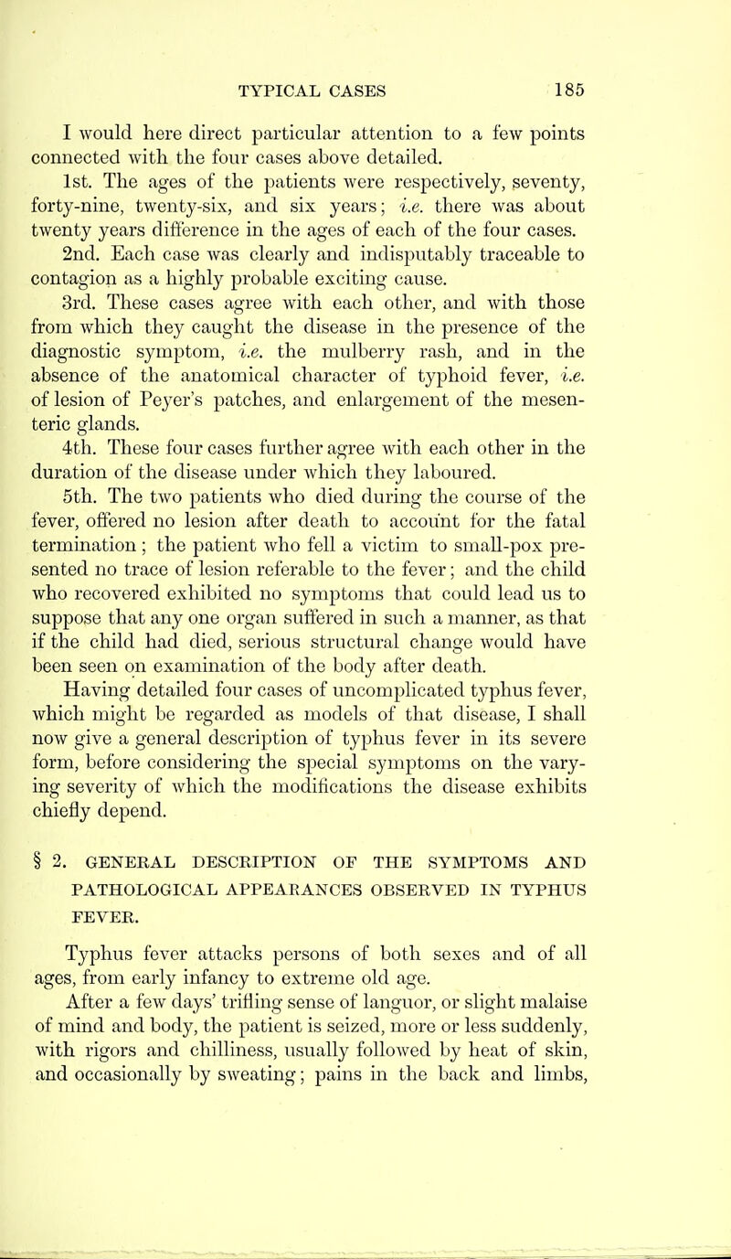 I would here direct particular attention to a few points connected with the four cases above detailed, 1st. The ages of the patients were respectively, seventy, forty-nine, twenty-six, and six years; i.e. there was about twenty years difi'erence in the ages of each of the four cases. 2nd. Each case was clearly and indisputably traceable to contagion as a highly probable exciting cause. 3rd. These cases agree with each other, and with those from which they caught the disease in the presence of the diagnostic symptom, i.e. the mulberry rash, and in the absence of the anatomical character of typhoid fever, i.e. of lesion of Peyer's patches, and enlargement of the mesen- teric glands. 4th. These four cases further agree with each other in the duration of the disease under which they laboured. 5th. The two patients who died during the course of the fever, offered no lesion after death to account for the fatal termination ; the patient who fell a victim to small-pox pre- sented no trace of lesion referable to the fever; and the child who recovered exhibited no symptoms that could lead us to suppose that any one organ suffered in such a manner, as that if the child had died, serious structural change would have been seen on examination of the body after death. Having detailed four cases of uncomplicated typhus fever, which might be regarded as models of that disease, I shall now give a general description of typhus fever in its severe form, before considering the special symptoms on the vary- ing severity of which the modifications the disease exhibits chiefly depend. § 2. GENERAL DESCRIPTION OF THE SYMPTOMS AND PATHOLOGICAL APPEARANCES OBSERVED IN TYPHUS FEVER. Typhus fever attacks persons of both sexes and of all ages, from early infancy to extreme old age. After a few days' trifling sense of languor, or slight malaise of mind and body, the patient is seized, more or less suddenly, with rigors and chilliness, usually followed by heat of skin, and occasionally by sweating; pains in the back and limbs.