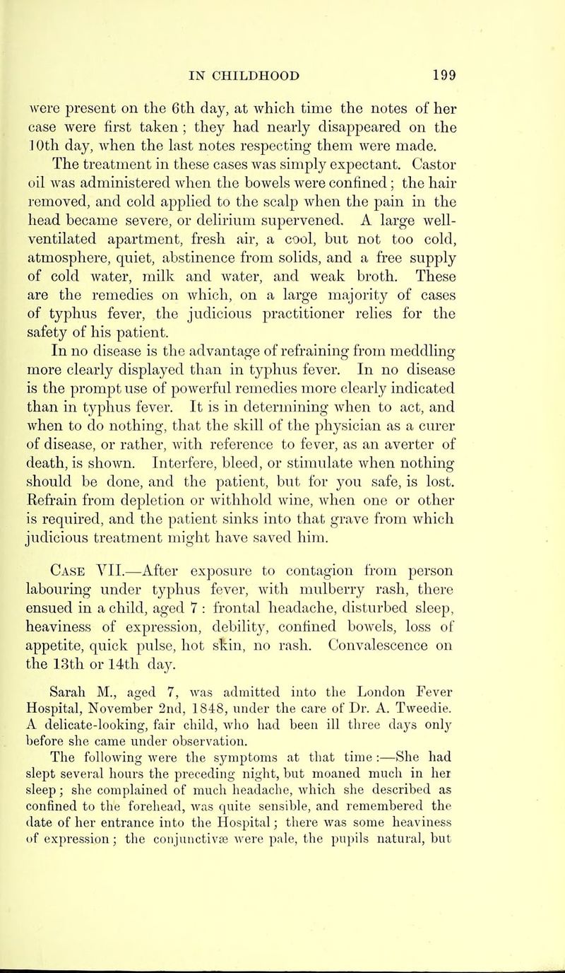 were present on the 6th day, at which time the notes of her case were first taken ; they had nearly disappeared on the 10th day, when the last notes respecting them were made. The treatment in these cases was simply exj)ectant. Castor oil was administered when the bowels were confined; the hair removed, and cold applied to the scalp when the pain in the head became severe, or delirium supervened. A large well- ventilated apartment, fresh air, a cool, but not too cold, atmosphere, quiet, abstinence from solids, and a free supply of cold water, milk and water, and weak broth. These are the remedies on which, on a large majority of cases of typhus fever, the judicious practitioner relies for the safety of his patient. In no disease is the advantage of refraining from meddling more clearly displayed than in typhus fever. In no disease is the prompt use of powerful remedies more clearly indicated than in typhus fever. It is in determining when to act, and when to do nothing, that the skill of the physician as a curer of disease, or rather, with reference to fever, as an averter of death, is shown. Interfere, bleed, or stimulate when nothing should be done, and the patient, but for you safe, is lost. Refrain from depletion or withhold wine, Avhen one or other is required, and the patient sinks into that grave from which judicious treatment might have saved him. Case VII.—After exposure to contagion from person labouring under typhus fever, Avith mulberry rash, there ensued in a child, aged 7 : frontal headache, disturbed sleep, heaviness of expression, debility, confined bowels, loss of appetite, quick pulse, hot skin, no rash. Convalescence on the 13th or 14th day. Sarah M., aged 7, was admitted into the London Fever Hospital, November 2nd, 1848, under the care of Dr. A. Tweedie. A delicate-looking, fair child, who had been ill three days onlj^ before she came under observation. The following were the symptoms at that time :—She had slej^t sevei'al hours the preceding night, but moaned much in her sleep; she complained of much headache, which she described as confined to the forehead, was cjuite sensible, and remembered the date of her entrance into the Hospital; there was some heaviness of expression; the conjunctivas were pale, the pupils natural, but