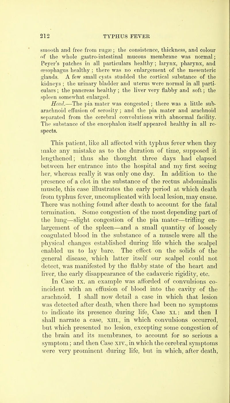 smooth and free from rugte; the consistence, thickness, and colour of the wliole gastro-intestinal mucous membrane was normal; Peyer's patches in all particulars healthy; larynx, pharynx, and oesophagus healthy ; there was no enlargement of the mesenteric glands. A few small cysts studded the cortical substance of the kidneys ; the urinary bladder and uterus were normal in all parti- culars ; the pancreas healthy ; the liver very ilabby and soft; the spleen somewhat enlarged. Head.—The pia mater was congested; there was a little sub- arachnoid effusion of serosity ; and the pia mater and arachnoid separated from the cerebral convolutions with abnormal facility. The substance of the encephalon itself appeared healthy in all re- spects. This patient, like all affected with typhus fever when they make any mistake as to the duration of time, supposed it lengthened; thus she thought three days had elapsed between her entrance into the hospital and my first seeing her, whereas really it was only one day. In addition to the presence of a clot in the substance of the rectus abdominalis muscle, this case illustrates the early period at which death from typhus fever, uncomplicated with local lesion, may ensue. There was nothing found after death to account for the fatal termination. Some congestion of the most depending part of the lung—slight congestion of the pia mater—trifling en- largement of the spleen—and a small quantity of loosely coagulated blood in the substance of a muscle were all the physical changes established during life which the scalpel enabled us to lay bare. The effect on the solids of the general disease, which latter itself our scalpel could not detect, was manifested by the flabby state of the heart and liver, the early disappearance of the cadaveric rigidity, etc. In Case ix. an example was afforded of convulsions co- incident with an effusion of blood into the cavity of the arachnoid. I shall now detail a case in which that lesion was detected after death, when there had been no symptoms to indicate its presence during life, Case xi.: and then I shall narrate a case, xili., in which convulsions occurred, but which presented no lesion, excepting some congestion of the brain and its membranes, to account for so serious a symptom; and then Case xiv., in which the cerebral symptoms were very prominent during life, but in which, after death,