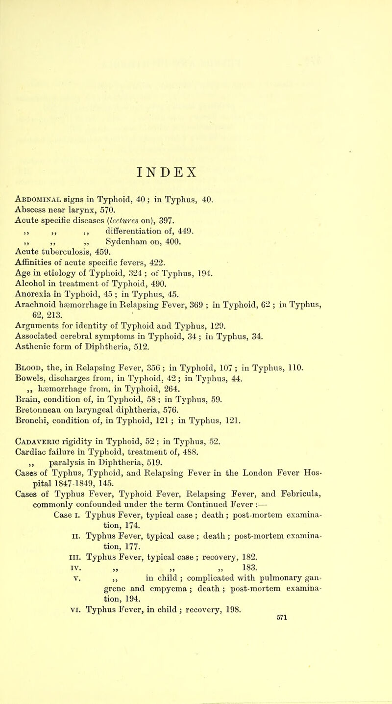INDEX Abdominal signs in Typhoid, 40 ; in Typhus, 40. Abscess near larynx, 570. Acute specific diseases (lectures on), 397. ,, ,, ,, differentiation of, 449. ,, ,, ,, Sydenham on, 400. Acute tuberculosis, 459. Affinities of acute specific fevers, 422. Age in etiology of Typhoid, 324 ; of Typhus, 194. Alcohol in treatment of Typhoid, 490. Anorexia in Typhoid, 45 ; in Typhus, 45. Arachnoid hajmorrhage in Relapsing Fever, 369 ; in Typhoid, 62 ; in Typhus, 62, 213. Arguments for identity of Typhoid and Typhus, 129. Associated cerebral symptoms in Typhoid, 34; in Typhus, 34. Asthenic form of Diphtheria, 512. Blood, the, in Relapsing Fever, 356 ; in Typhoid, 107 ; in Typhus, 110. Bowels, discharges from, in Typhoid, 42; in Typhus, 44. hcemorrhage from, in Typhoid, 264. Brain, condition of, in Typhoid, 58 ; in Typhus, 59. Bretonneau on laryngeal diphtheria, 576. Bronchi, condition of, in Typhoid, 121 ; in Typhus, 121. Cadaveric rigidity in Typhoid, 52 ; in Typhus, 52. Cardiac failure in Typhoid, treatment of, 488. ,, paralysis in Diphtlieria, 519. Cases of Typhus, Typhoid, and Relapsing Fever in the London Fever Hos- pital 1847-1849, 145. Cases of Typhus Fever, Typhoid Fever, Relapsing Fever, and Febricula, commonly confounded under the term Continued Fever :— Case I. Typhus Fever, typical case ; death ; post-mortem examina- tion, 174. II. Typhus Fever, typical case ; death ; post-mortem examina- tion, 177. III. Typhus Fever, typical case ; recovery, 182. IV. „ „ „ 18.3. V. in child ; complicated with pulmonary gan- grene and empyema ; death ; post-mortem examina- tion, 194. VI. Typhus Fever, in child ; recovery, 198.