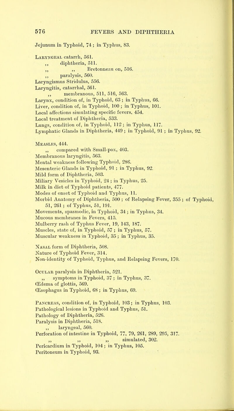 Jejunum in Typhoid, 74; in Typhus, 83. Laryngeal catarrh, 561. ,, diphtheria, 511. ,, ,, Bretonneau on, 516. ,, paralysis, 560. Laryngismus Stridulus, 556. Laryngitis, catarrhal, 561. ,, membranous, 511, 516, 563. Larynx, condition of, in Typhoid, 63 ; in Typhus, 66. Liver, condition of, in Typhoid, 100 ; in Typhus, 101. Local affections simulating specific fevers, 454. Local treatment of Diphtheria, 533. Lungs, condition of, in Typhoid, 112; in Typhus, 117. Lymphatic Glands in Diphtheria, 449 ; in Typhoid, 91 ; in Typhus, 92. Measlks, 444. ,, compared with Small-pox, 403. Membranous laryngitis, 663. Mental weakness following Typhoid, 286. Mesenteric Glands in Typhoid, 91 ; in Typhus, 92. Mild form of Diphtheria, 503. Miliary Vesicles in Typhoid, 24; in Typhus, 25. Milk in diet of Typhoid patients, 477. Modes of onset of Typhoid and Typhus, 11. Morbid Anatomy of Diphtheria, 500 ; of Relapsing Fever, 355 ; of Typhoid, 51, 261 ; of Typhus, 51, 191. Movements, spasmodic, in Typhoid, 34; in Typhus, 34. Mucous membranes in Fevers, 415. Mulberry rash of Typhus Fever, 19, 143, 187. Muscles, state of, in Typhoid, 57 ; in Typhus, 57. Muscular weakness in Typhoid, 35 ; in Typhus, 35. Na.sal form of Diphtheria, 508. Nature of Typhoid Fever, 314. Non-identity of Typhoid, Typhus, and Relapsing Fevers, 170. OcDLAR paralysis in Diphtheria, 521. ,, symptoms in Typhoid, 37 ; in Typhus, 37. (Edema of glottis, 569. CEsophagus in Typhoid, 68 ; in Typhus, 69. Pancreas, condition of, in Typhoid, 103; in Typhus, 103. Pathological lesions in Typhoid and Typhus, 51. Pathology of Diphtheria, 526. Paralysis in Diphtheria, 518. ,, laryngeal, 560. Perforation of intestine in Typhoid, 77, 79, 261, 289, 295, 317. ,, ,, ,, simulated, 302. Pericardium in Typhoid, 104; in Typhus, 105. Peritoneum in Typhoid, 93.