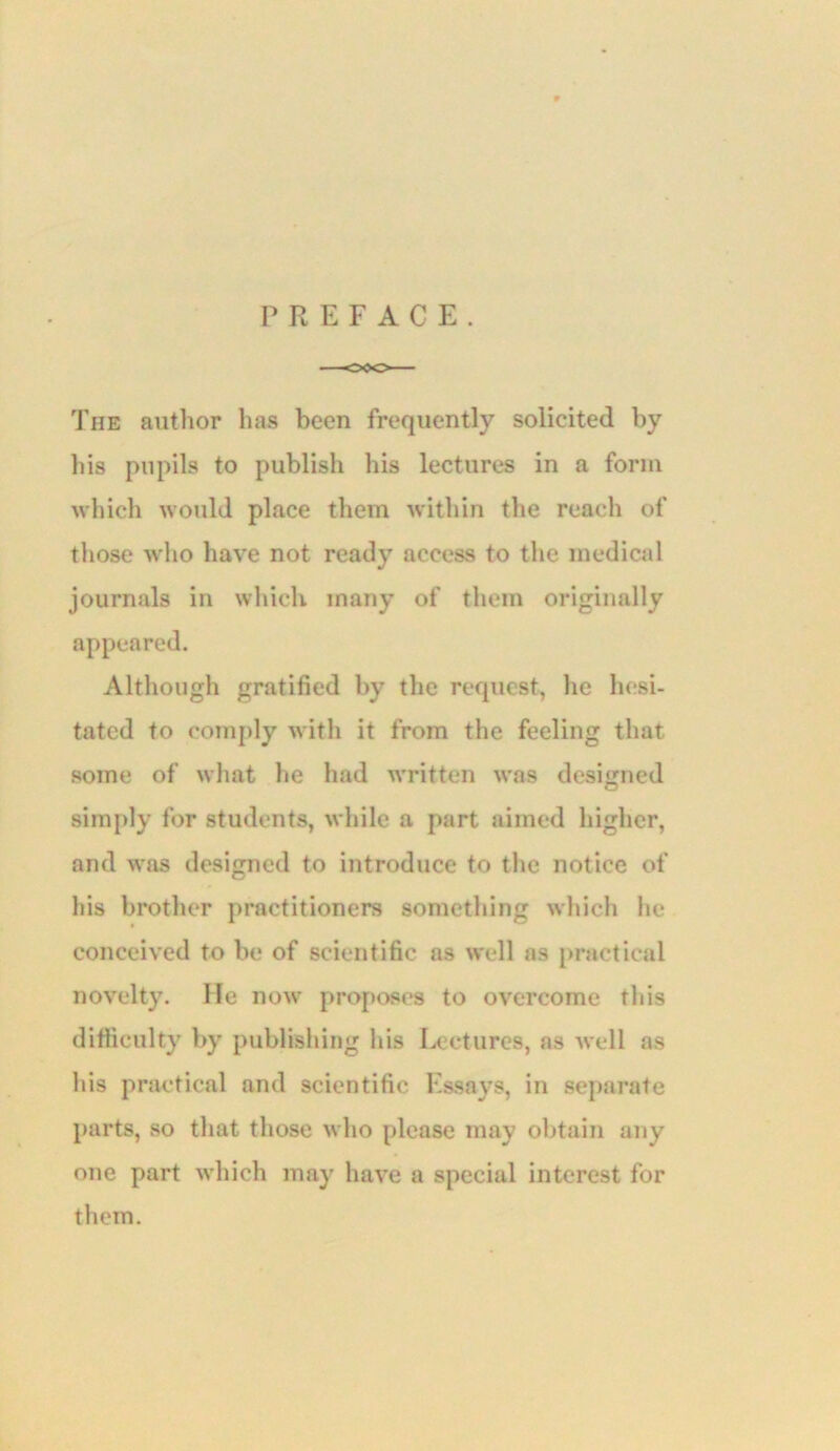 PREFACE. The author has been frequently solicited by his pupils to publish his lectures in a form which would place them Avithin the reach of those Avho have not ready access to the medical journals in which many of them originally appeared. Although gratified by the request, he hesi- tated to comply with it from the feeling that some of what he had Avritten AA'as designed simply for students, AA hile a part aimed higher, and was designed to introduce to the notice of his brother practitioners something Avhich he conceived to be of scientific as Avell as practical novelty. He noAv proposes to OA'^ercome this difficulty by publishing his Lectures, as Avell as his practical and scientific Essays, in separate parts, so that those Avho please may obtain any one part AA'hich may have a special interest for them.