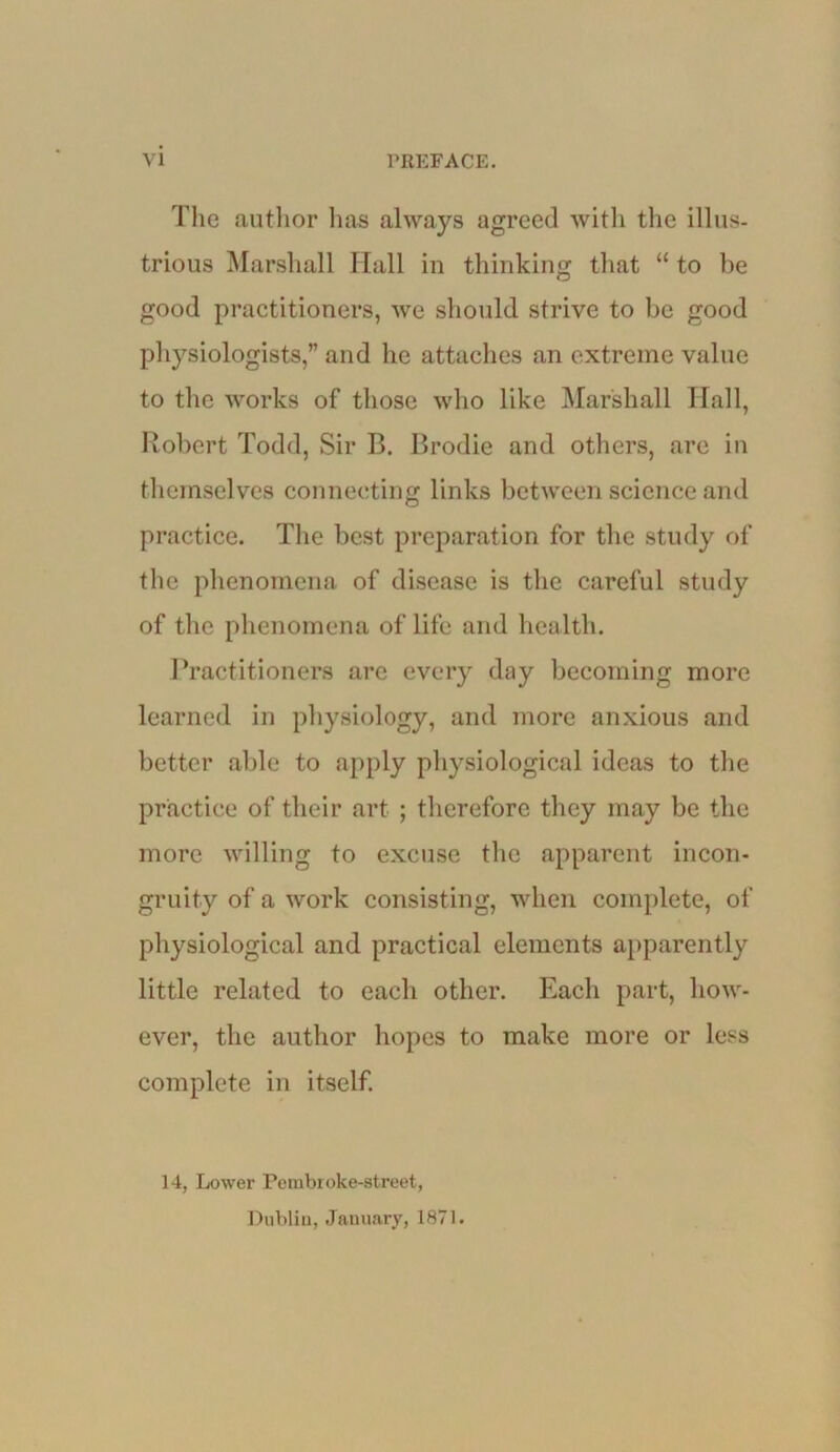 The autlior lias always agreed witli the illus- trious Marshall Hall in thinking that “ to be good practitioners, we should strive to be good ph3'’siologists,” and he attaclies an extreme value to the works of those who like Marshall Hall, Robert Todd, Sir B. Brodie and others, are in themselves connecting links between science and practice. The best preparation for tlie study of the phenomena of disease is the careful study of the phenomena of life and health. l^ractitioners are every day becoming more learned in physiology, and more anxious and better able to apply physiological ideas to the practice of their art ; therefore they may be the more willing to excuse the apparent incon- gruity of a work consisting, when complete, of physiological and practical elements apparently little related to each other. Each part, how- ever, the author hopes to make more or less complete in itself. 14, Lower Perabroke-street, Dublin, January, 1871.